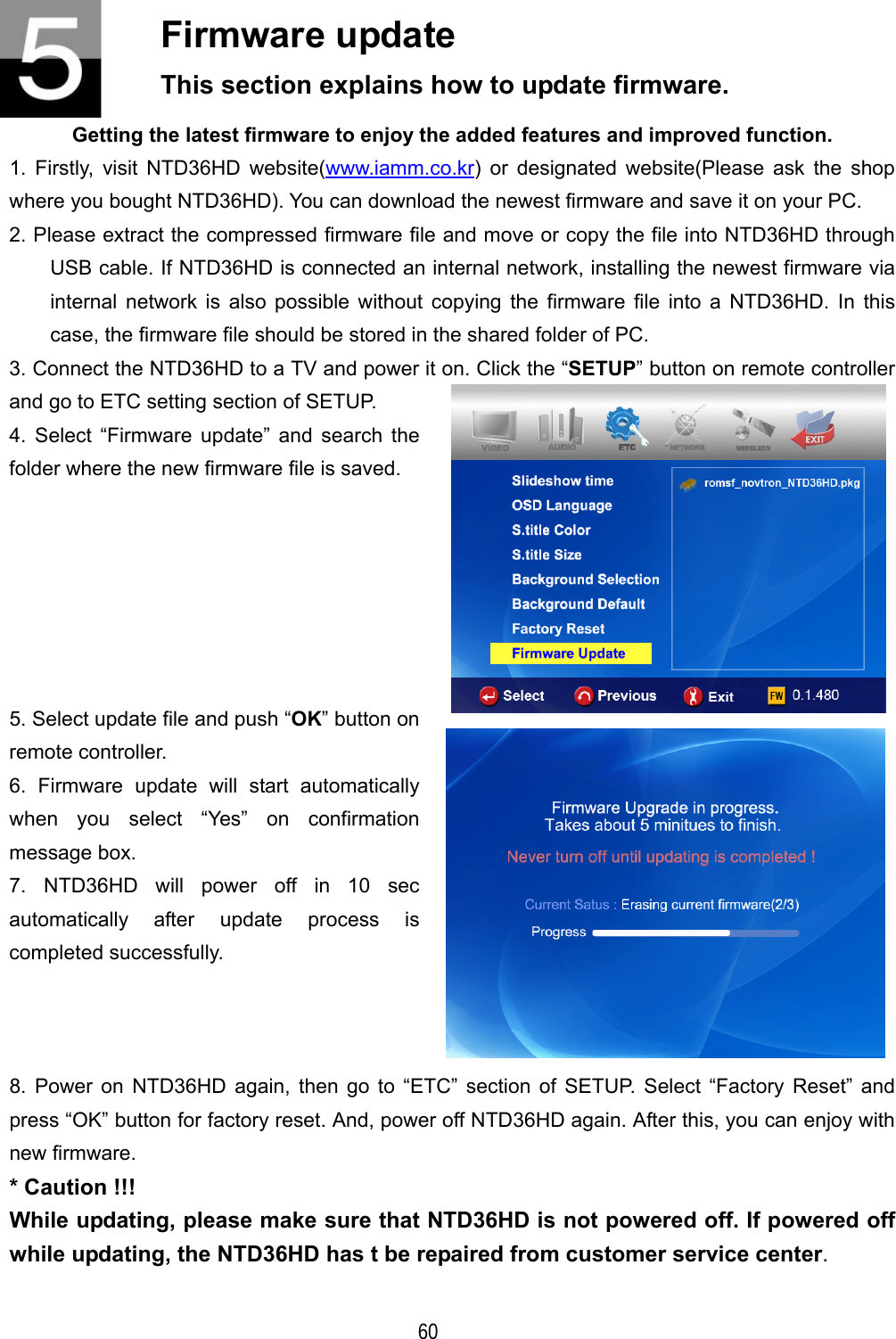   60 Firmware update This section explains how to update firmware. Getting the latest firmware to enjoy the added features and improved function. 1. Firstly, visit NTD36HD website(www.iamm.co.kr) or designated website(Please ask the shop where you bought NTD36HD). You can download the newest firmware and save it on your PC. 2. Please extract the compressed firmware file and move or copy the file into NTD36HD through USB cable. If NTD36HD is connected an internal network, installing the newest firmware via internal network is also possible without copying the firmware file into a NTD36HD. In this case, the firmware file should be stored in the shared folder of PC. 3. Connect the NTD36HD to a TV and power it on. Click the &ldquo;SETUP&rdquo; button on remote controller and go to ETC setting section of SETUP. 4. Select &ldquo;Firmware update&rdquo; and search the folder where the new firmware file is saved.  5. Select update file and push &ldquo;OK&rdquo; button on remote controller. 6. Firmware update will start automatically when you select &ldquo;Yes&rdquo; on confirmation message box. 7. NTD36HD will power off in 10 sec automatically after update process is completed successfully.   8. Power on NTD36HD again, then go to &ldquo;ETC&rdquo; section of SETUP. Select &ldquo;Factory Reset&rdquo; and press &ldquo;OK&rdquo; button for factory reset. And, power off NTD36HD again. After this, you can enjoy with new firmware. * Caution !!! While updating, please make sure that NTD36HD is not powered off. If powered off while updating, the NTD36HD has t be repaired from customer service center.  