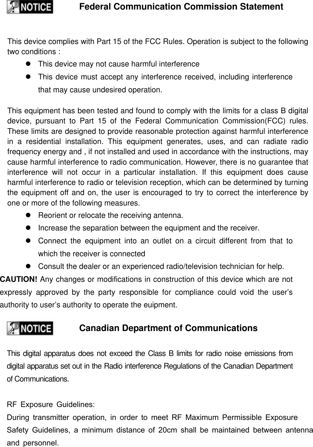 Federal Communication Commission Statement This device complies with Part 15 of the FCC Rules. Operation is subject to the following two conditions : z  This device may not cause harmful interference z  This device must accept any interference received, including interference that may cause undesired operation. This equipment has been tested and found to comply with the limits for a class B digital device, pursuant to Part 15 of the Federal Communication Commission(FCC) rules. These limits are designed to provide reasonable protection against harmful interference in a residential installation. This equipment generates, uses, and can radiate radio frequency energy and , if not installed and used in accordance with the instructions, may cause harmful interference to radio communication. However, there is no guarantee that interference will not occur in a particular installation. If this equipment does cause harmful interference to radio or television reception, which can be determined by turning the equipment off and on, the user is encouraged to try to correct the interference by one or more of the following measures. z  Reorient or relocate the receiving antenna. z  Increase the separation between the equipment and the receiver. z  Connect the equipment into an outlet on a circuit different from that to which the receiver is connected z  Consult the dealer or an experienced radio/television technician for help. CAUTION! Any changes or modifications in construction of this device which are not expressly approved by the party responsible for compliance could void the user&rsquo;s authority to user&rsquo;s authority to operate the euipment. Canadian Department of Communications This digital apparatus does not exceed the Class B limits for radio noise emissions from digital apparatus set out in the Radio interference Regulations of the Canadian Department of Communications.  RF Exposure Guidelines: During transmitter operation, in order to meet RF Maximum Permissible Exposure Safety Guidelines, a minimum distance of 20cm shall be maintained between antennaand personnel. 