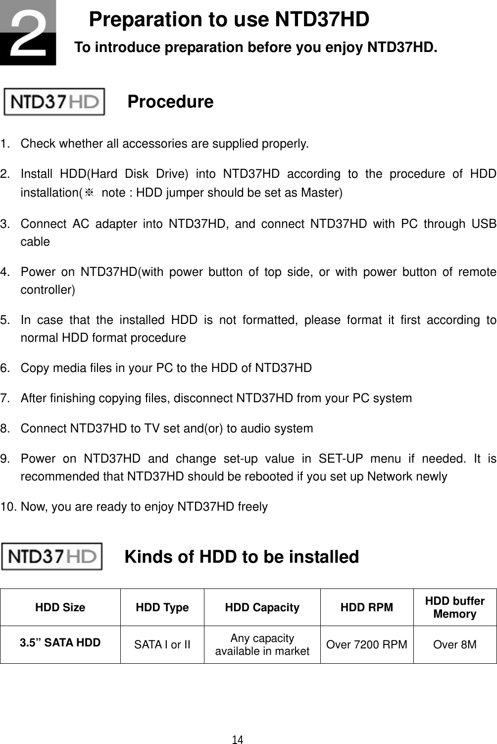 14Preparation to use NTD37HD To introduce preparation before you enjoy NTD37HD. Procedure 1.  Check whether all accessories are supplied properly. 2.  Install HDD(Hard Disk Drive) into NTD37HD according to the procedure of HDD installation(୔  note : HDD jumper should be set as Master) 3.  Connect AC adapter into NTD37HD, and connect NTD37HD with PC through USB cable4.  Power on NTD37HD(with power button of top side, or with power button of remote controller)5.  In case that the installed HDD is not formatted, please format it first according to normal HDD format procedure 6.  Copy media files in your PC to the HDD of NTD37HD 7.  After finishing copying files, disconnect NTD37HD from your PC system 8.  Connect NTD37HD to TV set and(or) to audio system 9.  Power on NTD37HD and change set-up value in SET-UP menu if needed. It is recommended that NTD37HD should be rebooted if you set up Network newly 10. Now, you are ready to enjoy NTD37HD freely HDD Size  HDD Type  HDD Capacity  HDD RPM  HDD buffer Memory 3.5&rdquo; SATA HDD  SATA I or II  Any capacity available in market  Over 7200 RPM  Over 8M Kinds of HDD to be installed 
