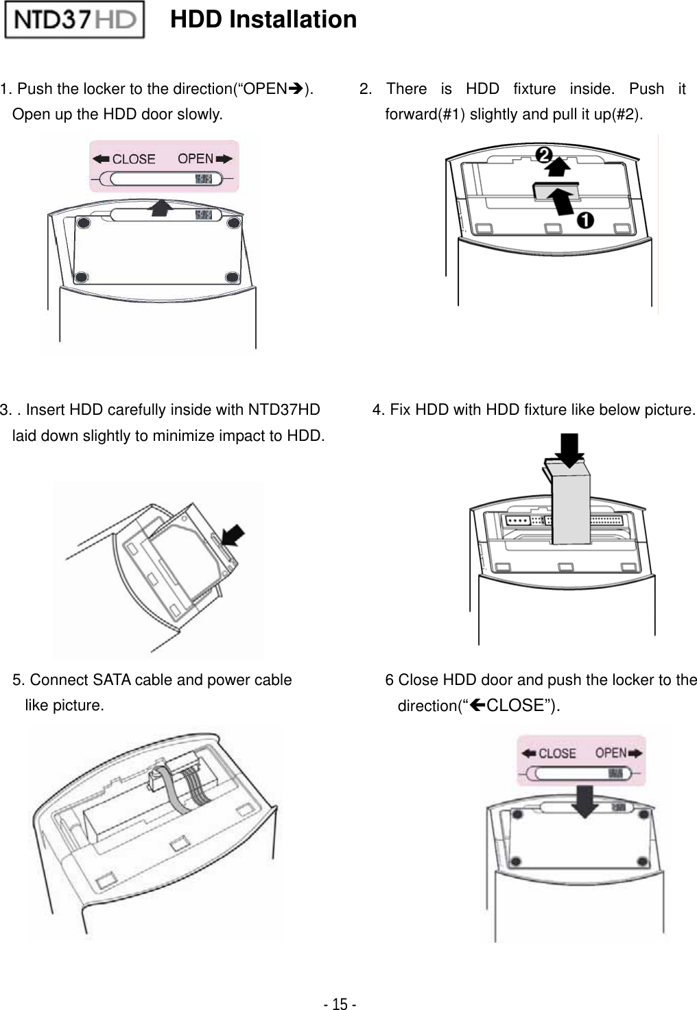 ٻ- 15 -                       IDE HDD Installation 1. Push the locker to the direction(&ldquo;OPEN&Icirc;).Open up the HDD door slowly.4. Fix HDD with HDD fixture like below picture.2. There is HDD fixture inside. Push it forward(#1) slightly and pull it up(#2).5. Connect SATA cable and power cable like picture.3. . Insert HDD carefully inside with NTD37HD laid down slightly to minimize impact to HDD.6 Close HDD door and push the locker to the direction(&ldquo;&Iacute;CLOSE&rdquo;). POWER
