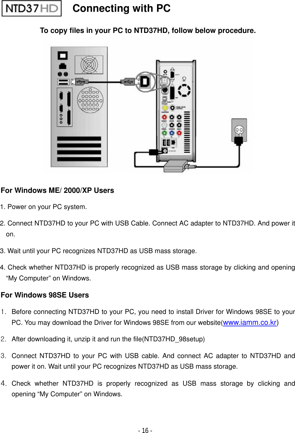 ٻ- 16 - To copy files in your PC to NTD37HD, follow below procedure. For Windows ME/ 2000/XP Users 1. Power on your PC system. 2. Connect NTD37HD to your PC with USB Cable. Connect AC adapter to NTD37HD. And power it on.3. Wait until your PC recognizes NTD37HD as USB mass storage. 4. Check whether NTD37HD is properly recognized as USB mass storage by clicking and opening &ldquo;My Computer&rdquo; on Windows. For Windows 98SE Users XU  Before connecting NTD37HD to your PC, you need to install Driver for Windows 98SE to your PC. You may download the Driver for Windows 98SE from our website(www.iamm.co.kr)YU  After downloading it, unzip it and run the file(NTD37HD_98setup) ZU  Connect NTD37HD to your PC with USB cable. And connect AC adapter to NTD37HD and power it on. Wait until your PC recognizes NTD37HD as USB mass storage. [U Check whether NTD37HD is properly recognized as USB mass storage by clicking and opening &ldquo;My Computer&rdquo; on Windows.Connecting with PC 