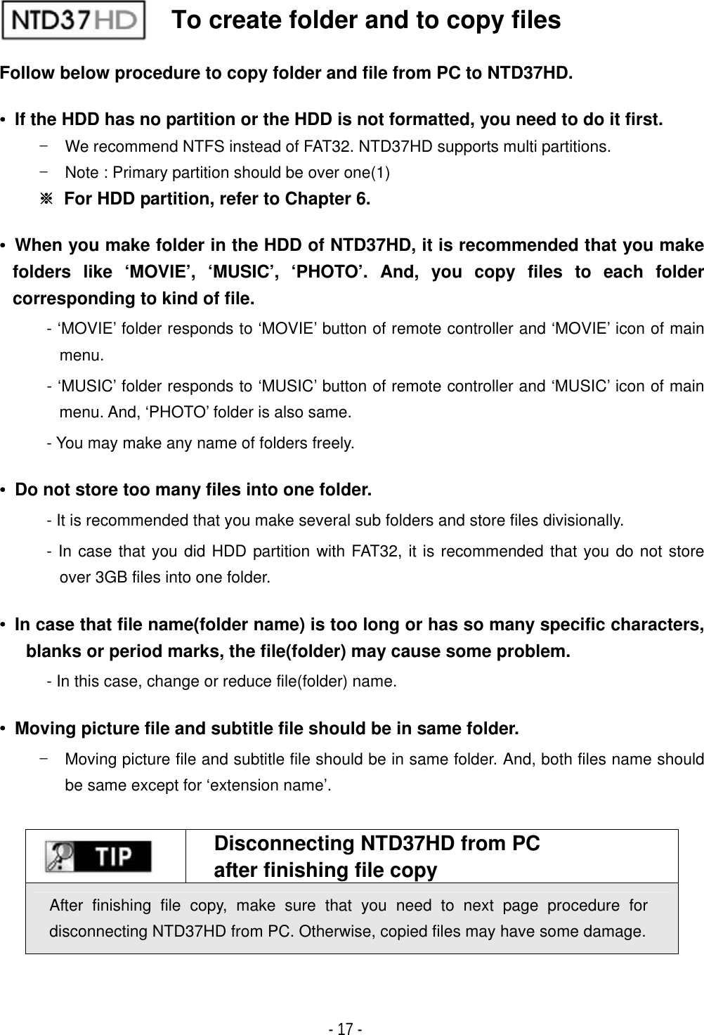 ٻ- 17 - Follow below procedure to copy folder and file from PC to NTD37HD. ˍ  If the HDD has no partition or the HDD is not formatted, you need to do it first. T  We recommend NTFS instead of FAT32. NTD37HD supports multi partitions. T  Note : Primary partition should be over one(1) ୔  For HDD partition, refer to Chapter 6. ˍ  When you make folder in the HDD of NTD37HD, it is recommended that you make folders like &lsquo;MOVIE&rsquo;, &lsquo;MUSIC&rsquo;, &lsquo;PHOTO&rsquo;. And, you copy files to each folder corresponding to kind of file. - &lsquo;MOVIE&rsquo; folder responds to &lsquo;MOVIE&rsquo; button of remote controller and &lsquo;MOVIE&rsquo; icon of main menu.- &lsquo;MUSIC&rsquo; folder responds to &lsquo;MUSIC&rsquo; button of remote controller and &lsquo;MUSIC&rsquo; icon of main menu. And, &lsquo;PHOTO&rsquo; folder is also same. - You may make any name of folders freely.ˍ  Do not store too many files into one folder. - It is recommended that you make several sub folders and store files divisionally. - In case that you did HDD partition with FAT32, it is recommended that you do not store over 3GB files into one folder. ˍ  In case that file name(folder name) is too long or has so many specific characters, blanks or period marks, the file(folder) may cause some problem. - In this case, change or reduce file(folder) name. ˍ  Moving picture file and subtitle file should be in same folder. T  Moving picture file and subtitle file should be in same folder. And, both files name should be same except for &lsquo;extension name&rsquo;. Disconnecting NTD37HD from PC after finishing file copy After finishing file copy, make sure that you need to next page procedure for disconnecting NTD37HD from PC. Otherwise, copied files may have some damage.   To create folder and to copy files 