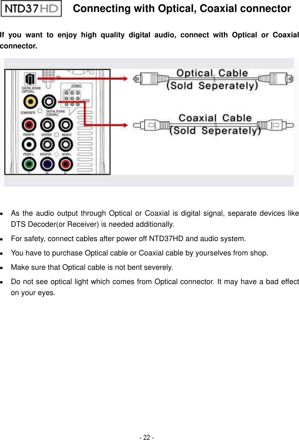 ٻ- 22 - If you want to enjoy high quality digital audio, connect with Optical or Coaxial connector.xAs the audio output through Optical or Coaxial is digital signal, separate devices like DTS Decoder(or Receiver) is needed additionally. xFor safety, connect cables after power off NTD37HD and audio system. xYou have to purchase Optical cable or Coaxial cable by yourselves from shop. xMake sure that Optical cable is not bent severely. xDo not see optical light which comes from Optical connector. It may have a bad effect on your eyes.Connecting with Optical, Coaxial connector 