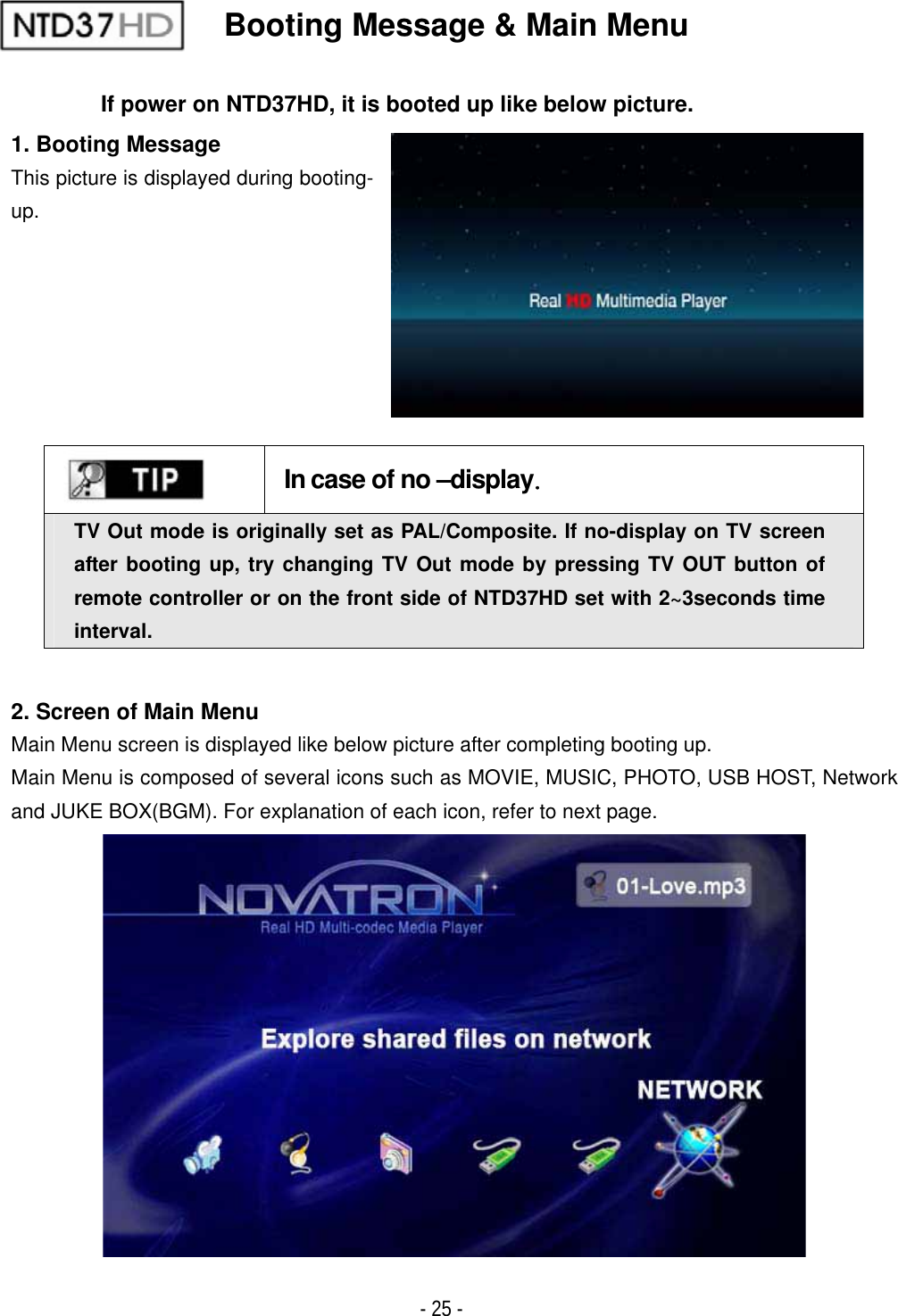 ٻ- 25 - Booting Message &amp; Main Menu If power on NTD37HD, it is booted up like below picture. 1. Booting Message This picture is displayed during booting- up.GGIn case of no &ndash;displayUGTV Out mode is originally set as PAL/Composite. If no-display on TV screen after booting up, try changing TV Out mode by pressing TV OUT button of remote controller or on the front side of NTD37HD set with 2~3seconds time interval.2. Screen of Main Menu Main Menu screen is displayed like below picture after completing booting up. Main Menu is composed of several icons such as MOVIE, MUSIC, PHOTO, USB HOST, Network and JUKE BOX(BGM). For explanation of each icon, refer to next page.