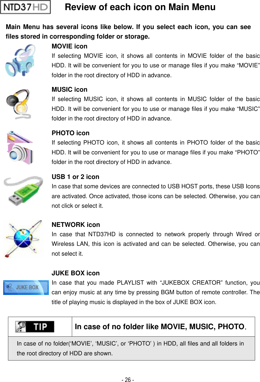 ٻ- 26 - Review of each icon on Main Menu Main Menu has several icons like below. If you select each icon, you can see files stored in corresponding folder or storage. MOVIE icon If selecting MOVIE icon, it shows all contents in MOVIE folder of the basic HDD. It will be convenient for you to use or manage files if you make &ldquo;MOVIE&rdquo; folder in the root directory of HDD in advance. MUSIC icon If selecting MUSIC icon, it shows all contents in MUSIC folder of the basic HDD. It will be convenient for you to use or manage files if you make &ldquo;MUSIC&rdquo; folder in the root directory of HDD in advance. PHOTO icon If selecting PHOTO icon, it shows all contents in PHOTO folder of the basic HDD. It will be convenient for you to use or manage files if you make &ldquo;PHOTO&rdquo; folder in the root directory of HDD in advance. USB 1 or 2 icon In case that some devices are connected to USB HOST ports, these USB Icons are activated. Once activated, those icons can be selected. Otherwise, you can not click or select it. NETWORK icon In case that NTD37HD is connected to network properly through Wired or Wireless LAN, this icon is activated and can be selected. Otherwise, you can not select it. JUKE BOX icon In case that you made PLAYLIST with &ldquo;JUKEBOX CREATOR&rdquo; function, you can enjoy music at any time by pressing BGM button of remote controller. The title of playing music is displayed in the box of JUKE BOX icon. In case of no folder like MOVIE, MUSIC, PHOTOUIn case of no folder(&lsquo;MOVIE&rsquo;, &lsquo;MUSIC&rsquo;, or &lsquo;PHOTO&rsquo; ) in HDD, all files and all folders in the root directory of HDD are shown. 