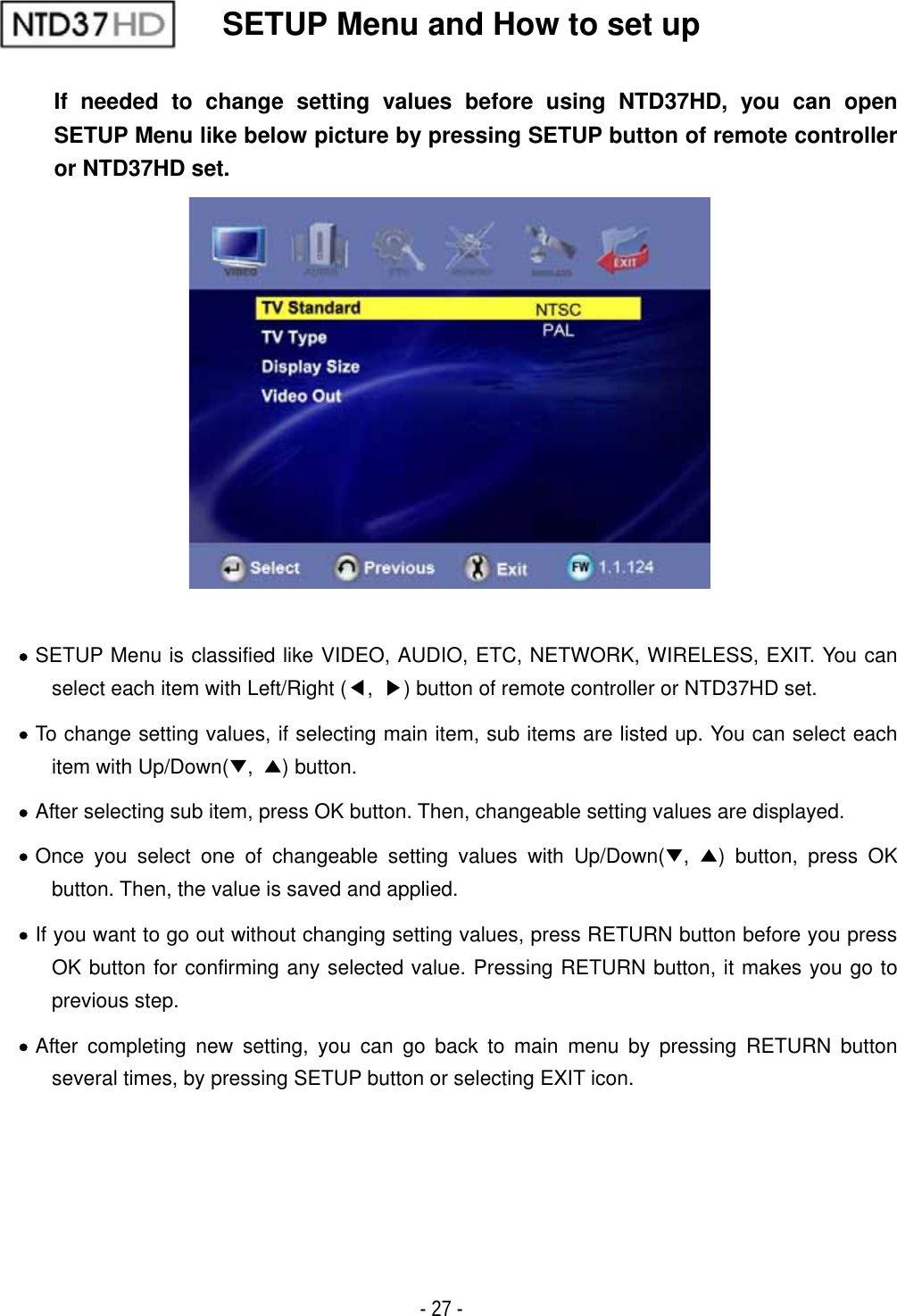 ٻ- 27 - SETUP Menu and How to set up If needed to change setting values before using NTD37HD, you can open SETUP Menu like below picture by pressing SETUP button of remote controller or NTD37HD set.xSETUP Menu is classified like VIDEO, AUDIO, ETC, NETWORK, WIRELESS, EXIT. You can select each item with Left/Right (ඔ,ඖ) button of remote controller or NTD37HD set. xTo change setting values, if selecting main item, sub items are listed up. You can select each item with Up/Down(̷,̵) button. xAfter selecting sub item, press OK button. Then, changeable setting values are displayed. xOnce you select one of changeable setting values with Up/Down(̷,̵) button, press OK button. Then, the value is saved and applied. xIf you want to go out without changing setting values, press RETURN button before you press OK button for confirming any selected value. Pressing RETURN button, it makes you go to previous step. xAfter completing new setting, you can go back to main menu by pressing RETURN button several times, by pressing SETUP button or selecting EXIT icon.