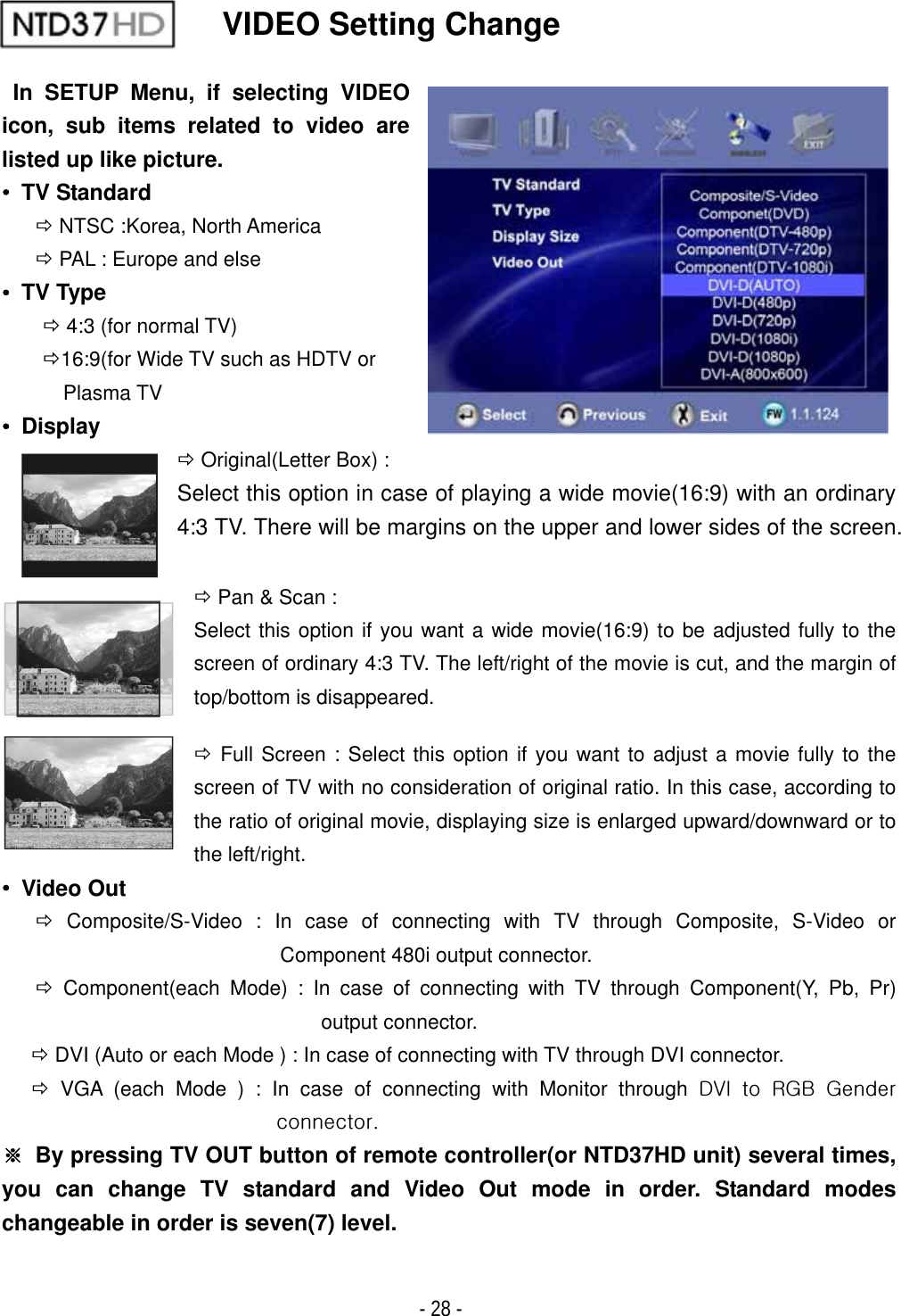 ٻ- 28 - VIDEO Setting Change  In SETUP Menu, if selecting VIDEO icon, sub items related to video are listed up like picture.ˍ TV Standard &Ouml; NTSC :Korea, North America &Ouml; PAL : Europe and elseˍ TV Type &Ouml; 4:3 (for normal TV) &Ouml;16:9(for Wide TV such as HDTV or Plasma TV ˍ Display &Ouml; Original(Letter Box) :   Select this option in case of playing a wide movie(16:9) with an ordinary 4:3 TV. There will be margins on the upper and lower sides of the screen.&Ouml; Pan &amp; Scan :   Select this option if you want a wide movie(16:9) to be adjusted fully to the screen of ordinary 4:3 TV. The left/right of the movie is cut, and the margin of top/bottom is disappeared. &Ouml; Full Screen : Select this option if you want to adjust a movie fully to the screen of TV with no consideration of original ratio. In this case, according to the ratio of original movie, displaying size is enlarged upward/downward or to the left/right. ˍ Video Out &Ouml; Composite/S-Video : In case of connecting with TV through Composite, S-Video or Component 480i output connector. &Ouml; Component(each Mode) : In case of connecting with TV through Component(Y, Pb, Pr) output connector. &Ouml; DVI (Auto or each Mode ) : In case of connecting with TV through DVI connector. &Ouml; VGA (each Mode ) : In case of connecting with Monitor through k}pGGyniGnGUG୔  By pressing TV OUT button of remote controller(or NTD37HD unit) several times, you can change TV standard and Video Out mode in order. Standard modes changeable in order is seven(7) level.