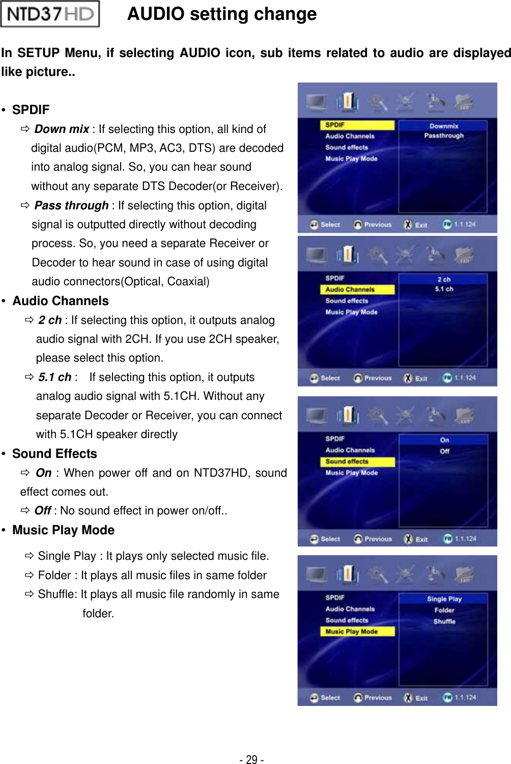 ٻ- 29 - AUDIO setting change In SETUP Menu, if selecting AUDIO icon, sub items related to audio are displayed like picture..ˍ SPDIF &Ouml;Down mix : If selecting this option, all kind of digital audio(PCM, MP3, AC3, DTS) are decoded into analog signal. So, you can hear sound   without any separate DTS Decoder(or Receiver). &Ouml;Pass through : If selecting this option, digital signal is outputted directly without decoding process. So, you need a separate Receiver or Decoder to hear sound in case of using digital   audio connectors(Optical, Coaxial) ˍ Audio Channels &Ouml;2 ch : If selecting this option, it outputs analog   audio signal with 2CH. If you use 2CH speaker, please select this option. &Ouml;5.1 ch :    If selecting this option, it outputs   analog audio signal with 5.1CH. Without any   separate Decoder or Receiver, you can connect   with 5.1CH speaker directly ˍ Sound Effects &Ouml;On : When power off and on NTD37HD, sound effect comes out. &Ouml;Off : No sound effect in power on/off.. ˍ  Music Play Mode &Ouml; Single Play : It plays only selected music file. &Ouml; Folder : It plays all music files in same folder &Ouml; Shuffle: It plays all music file randomly in same   folder. 