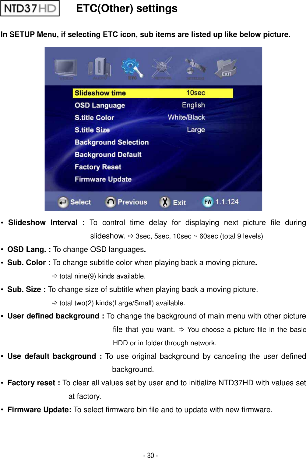 ٻ- 30 - ETC(Other) settings In SETUP Menu, if selecting ETC icon, sub items are listed up like below picture.ˍ Slideshow Interval : To control time delay for displaying next picture file during slideshow. &Ouml; 3sec, 5sec, 10sec ~ 60sec (total 9 levels) ˍ  OSD Lang. : To change OSD languages.ˍ  Sub. Color : To change subtitle color when playing back a moving picture.&Ouml; total nine(9) kinds available.ˍ  Sub. Size : To change size of subtitle when playing back a moving picture. &Ouml; total two(2) kinds(Large/Small) available.ˍ  User defined background : To change the background of main menu with other picture file that you want. &Ouml; You choose a picture file in the basic HDD or in folder through network.ˍ Use default background : To use original background by canceling the user defined background.ˍ  Factory reset : To clear all values set by user and to initialize NTD37HD with values set at factory.ˍ Firmware Update: To select firmware bin file and to update with new firmware.