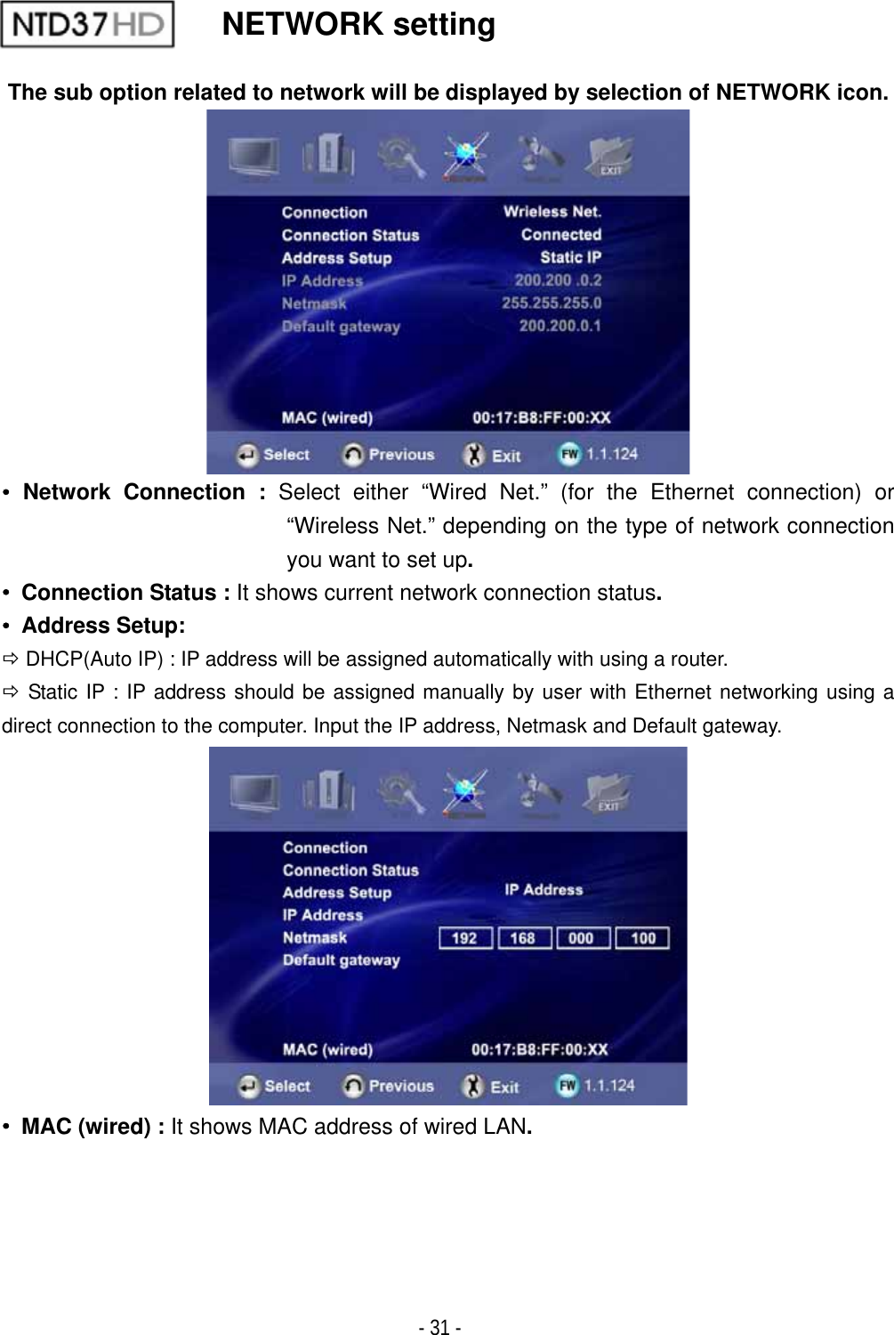 ٻ- 31 - NETWORK setting The sub option related to network will be displayed by selection of NETWORK icon.ˍ Network Connection : Select either &ldquo;Wired Net.&rdquo; (for the Ethernet connection) or &ldquo;Wireless Net.&rdquo; depending on the type of network connection you want to set up.ˍ Connection Status : It shows current network connection status.ˍ Address Setup:  &Ouml; DHCP(Auto IP) : IP address will be assigned automatically with using a router. &Ouml; Static IP : IP address should be assigned manually by user with Ethernet networking using a direct connection to the computer. Input the IP address, Netmask and Default gateway.ˍ  MAC (wired) : It shows MAC address of wired LAN.