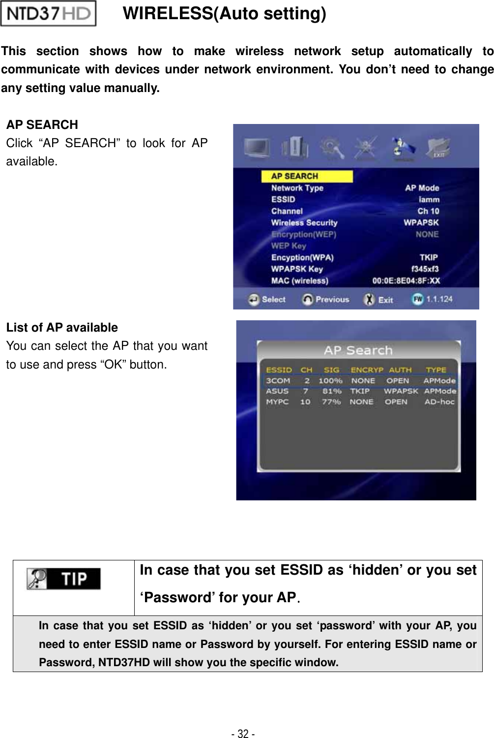 ٻ- 32 - WIRELESS(Auto setting) This section shows how to make wireless network setup automatically to communicate with devices under network environment. You don&rsquo;t need to change any setting value manually.AP SEARCH Click &ldquo;AP SEARCH&rdquo; to look for AP available.List of AP available You can select the AP that you want to use and press &ldquo;OK&rdquo; button.In case that you set ESSID as &lsquo;hidden&rsquo; or you set &lsquo;Password&rsquo; for your APUGIn case that you set ESSID as &lsquo;hidden&rsquo; or you set &lsquo;password&rsquo; with your AP, you need to enter ESSID name or Password by yourself. For entering ESSID name or Password, NTD37HD will show you the specific window. 