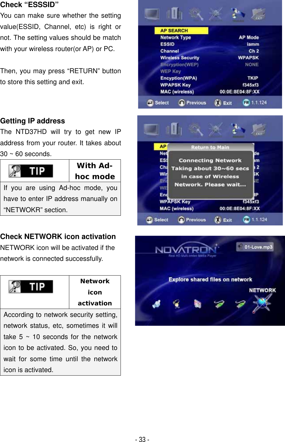 ٻ- 33 - Check &ldquo;ESSSID&rdquo; You can make sure whether the setting value(ESSID, Channel, etc) is right or not. The setting values should be match with your wireless router(or AP) or PC. Then, you may press &ldquo;RETURN&rdquo; button to store this setting and exit.Getting IP address The NTD37HD will try to get new IP address from your router. It takes about 30 ~ 60 seconds.With Ad-hoc mode If you are using Ad-hoc mode, you have to enter IP address manually on &ldquo;NETWOKR&rdquo; section. Check NETWORK icon activation NETWORK icon will be activated if the network is connected successfully. Networkiconactivation According to network security setting, network status, etc, sometimes it will take 5 ~ 10 seconds for the network icon to be activated. So, you need to wait for some time until the network icon is activated. 