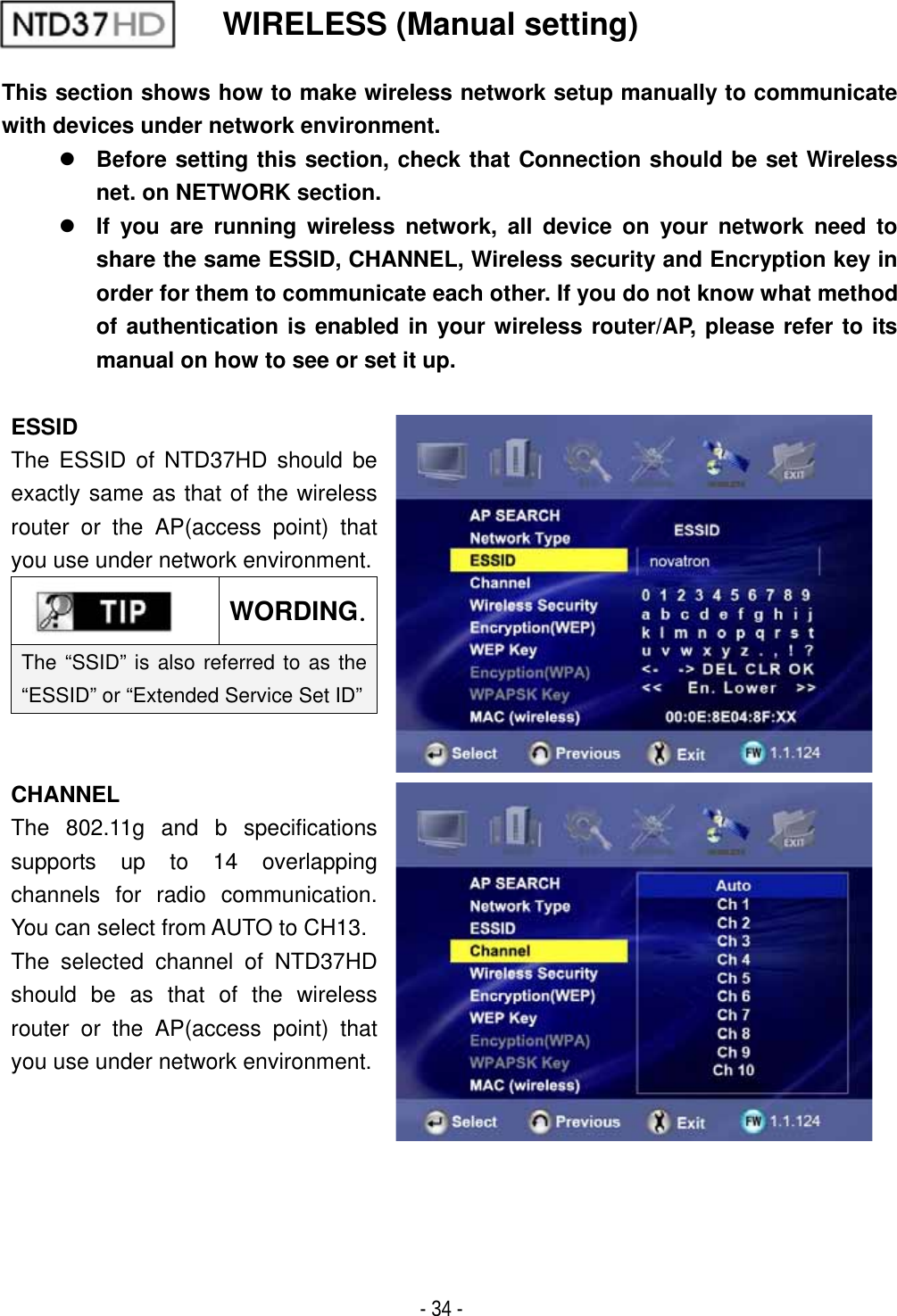 ٻ- 34 - WIRELESS (Manual setting) This section shows how to make wireless network setup manually to communicate with devices under network environment. zBefore setting this section, check that Connection should be set Wireless net. on NETWORK section. zIf you are running wireless network, all device on your network need to share the same ESSID, CHANNEL, Wireless security and Encryption key in order for them to communicate each other. If you do not know what method of authentication is enabled in your wireless router/AP, please refer to its manual on how to see or set it up.   ESSIDThe ESSID of NTD37HD should be exactly same as that of the wireless router or the AP(access point) that you use under network environment.WORDINGUThe &ldquo;SSID&rdquo; is also referred to as the &ldquo;ESSID&rdquo; or &ldquo;Extended Service Set ID&rdquo;CHANNEL The 802.11g and b specifications supports up to 14 overlapping channels for radio communication. You can select from AUTO to CH13. The selected channel of NTD37HD should be as that of the wireless router or the AP(access point) that you use under network environment.