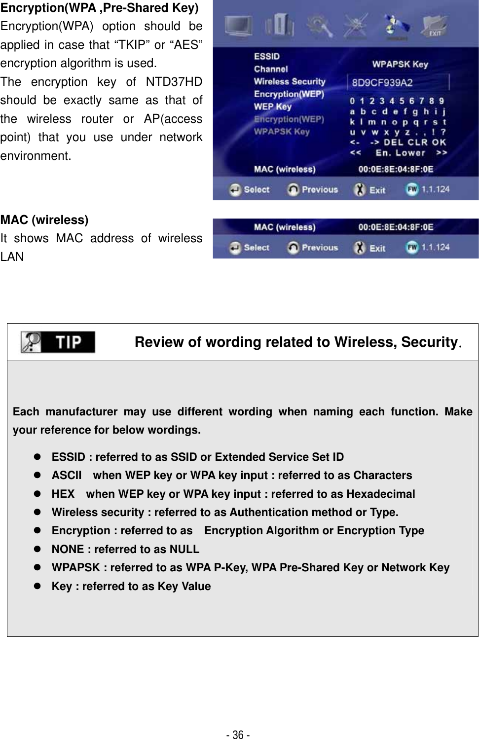 ٻ- 36 - Encryption(WPA ,Pre-Shared Key)Encryption(WPA) option should be applied in case that &ldquo;TKIP&rdquo; or &ldquo;AES&rdquo; encryption algorithm is used. The encryption key of NTD37HD should be exactly same as that of the wireless router or AP(access point) that you use under network environment.MAC (wireless) It shows MAC address of wireless LANReview of wording related to Wireless, SecurityUGEach manufacturer may use different wording when naming each function. Make your reference for below wordings. zESSID : referred to as SSID or Extended Service Set ID zASCII    when WEP key or WPA key input : referred to as Characters zHEX    when WEP key or WPA key input : referred to as Hexadecimal   zWireless security : referred to as Authentication method or Type. zEncryption : referred to as    Encryption Algorithm or Encryption Type zNONE : referred to as NULL   zWPAPSK : referred to as WPA P-Key, WPA Pre-Shared Key or Network Key zKey : referred to as Key Value 