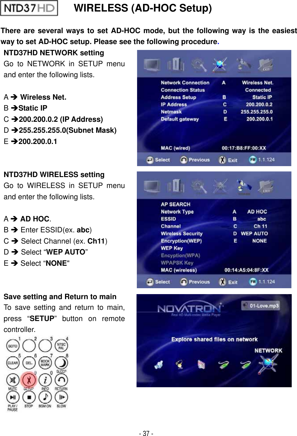 ٻ- 37 - WIRELESS (AD-HOC Setup) There are several ways to set AD-HOC mode, but the following way is the easiest way to set AD-HOC setup. Please see the following procedure.NTD37HD NETWORK setting Go to NETWORK in SETUP menu and enter the following lists. A&Icirc;Wireless Net.B&Icirc;Static IPC&Icirc;200.200.0.2 (IP Address)D&Icirc;255.255.255.0(Subnet Mask)E&Icirc;200.200.0.1NTD37HD WIRELESS setting Go to WIRELESS in SETUP menu and enter the following lists. A&Icirc;AD HOC.B&Icirc; Enter ESSID(ex. abc)C&Icirc; Select Channel (ex. Ch11)D&Icirc; Select &ldquo;WEP AUTO&rdquo;E&Icirc; Select &ldquo;NONE"Save setting and Return to main To save setting and return to main, press &ldquo;SETUP&rdquo; button on remote controller. 
