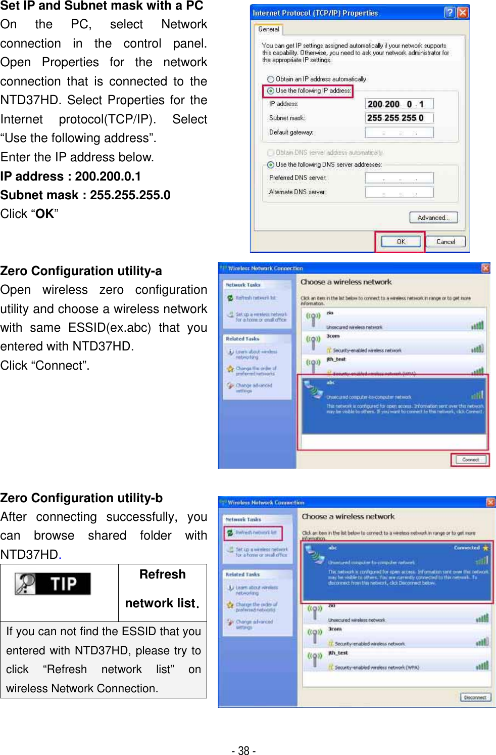 ٻ- 38 - Set IP and Subnet mask with a PCOn the PC, select Network connection in the control panel. Open Properties for the network connection that is connected to the NTD37HD. Select Properties for the Internet protocol(TCP/IP). Select &ldquo;Use the following address&rdquo;. Enter the IP address below. IP address : 200.200.0.1 Subnet mask : 255.255.255.0 Click &ldquo;OK&rdquo;GZero Configuration utility-a Open wireless zero configuration utility and choose a wireless network with same ESSID(ex.abc) that you entered with NTD37HD. Click &ldquo;Connect&rdquo;.Zero Configuration utility-b After connecting successfully, you can browse shared folder with NTD37HD.Refreshnetwork listUIf you can not find the ESSID that you entered with NTD37HD, please try to click &ldquo;Refresh network list&rdquo; on wireless Network Connection. 