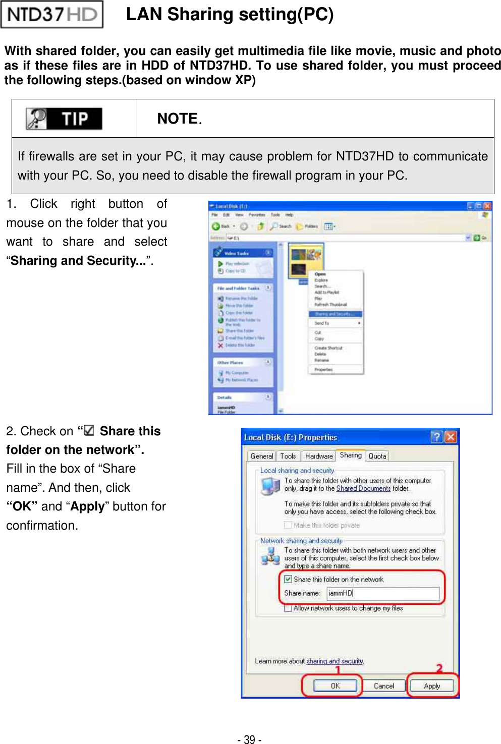 ٻ- 39 - LAN Sharing setting(PC) With shared folder, you can easily get multimedia file like movie, music and photo as if these files are in HDD of NTD37HD. To use shared folder, you must proceed the following steps.(based on window XP) NOTEUGIf firewalls are set in your PC, it may cause problem for NTD37HD to communicate with your PC. So, you need to disable the firewall program in your PC.1. Click right button of mouse on the folder that you want to share and select &ldquo;Sharing and Security...&rdquo;.2. Check on &ldquo; Share this folder on the network&rdquo;. Fill in the box of &ldquo;Share   name&rdquo;. And then, click   &ldquo;OK&rdquo; and &ldquo;Apply&rdquo; button for confirmation.