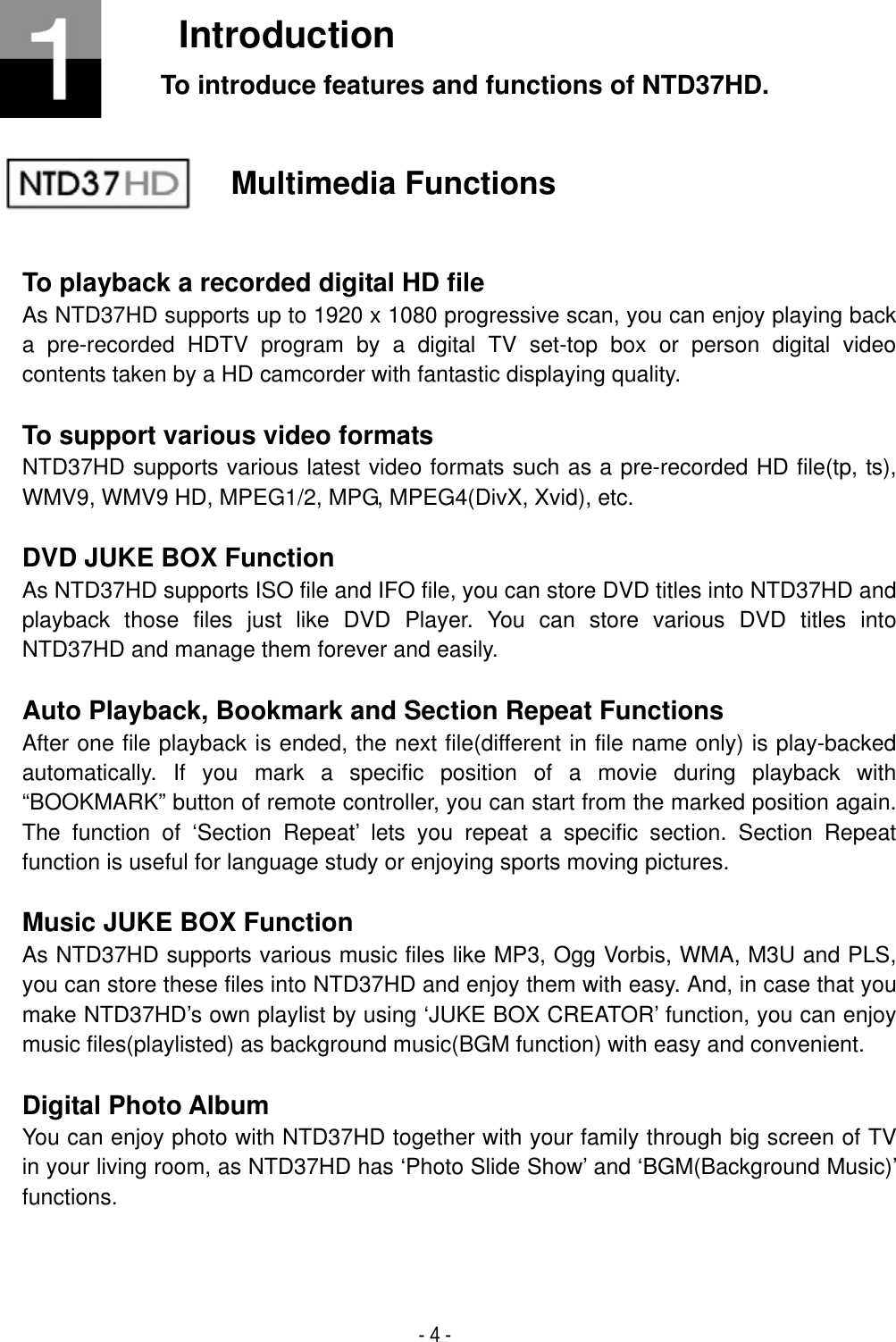 - 4 - IntroductionTo introduce features and functions of NTD37HD. Multimedia Functions To playback a recorded digital HD file As NTD37HD supports up to 1920 x 1080 progressive scan, you can enjoy playing back a pre-recorded HDTV program by a digital TV set-top box or person digital video contents taken by a HD camcorder with fantastic displaying quality. To support various video formats NTD37HD supports various latest video formats such as a pre-recorded HD file(tp, ts), WMV9, WMV9 HD, MPEG1/2, MPG, MPEG4(DivX, Xvid), etc. DVD JUKE BOX Function As NTD37HD supports ISO file and IFO file, you can store DVD titles into NTD37HD and playback those files just like DVD Player. You can store various DVD titles into NTD37HD and manage them forever and easily. Auto Playback, Bookmark and Section Repeat Functions After one file playback is ended, the next file(different in file name only) is play-backed automatically. If you mark a specific position of a movie during playback with &ldquo;BOOKMARK&rdquo; button of remote controller, you can start from the marked position again. The function of &lsquo;Section Repeat&rsquo; lets you repeat a specific section. Section Repeat function is useful for language study or enjoying sports moving pictures. Music JUKE BOX Function As NTD37HD supports various music files like MP3, Ogg Vorbis, WMA, M3U and PLS, you can store these files into NTD37HD and enjoy them with easy. And, in case that you make NTD37HD&rsquo;s own playlist by using &lsquo;JUKE BOX CREATOR&rsquo; function, you can enjoy music files(playlisted) as background music(BGM function) with easy and convenient. Digital Photo Album You can enjoy photo with NTD37HD together with your family through big screen of TV in your living room, as NTD37HD has &lsquo;Photo Slide Show&rsquo; and &lsquo;BGM(Background Music)&rsquo; functions.