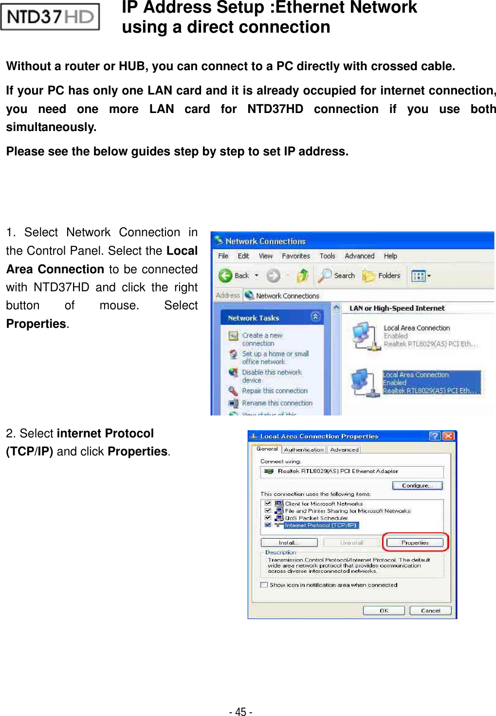 ٻ- 45 - IP Address Setup :Ethernet Network using a direct connection   Without a router or HUB, you can connect to a PC directly with crossed cable. If your PC has only one LAN card and it is already occupied for internet connection, you need one more LAN card for NTD37HD connection if you use both simultaneously. Please see the below guides step by step to set IP address. 1. Select Network Connection in the Control Panel. Select the LocalArea Connection to be connected with NTD37HD and click the right button of mouse. Select Properties.2. Select internet Protocol (TCP/IP) and click Properties.