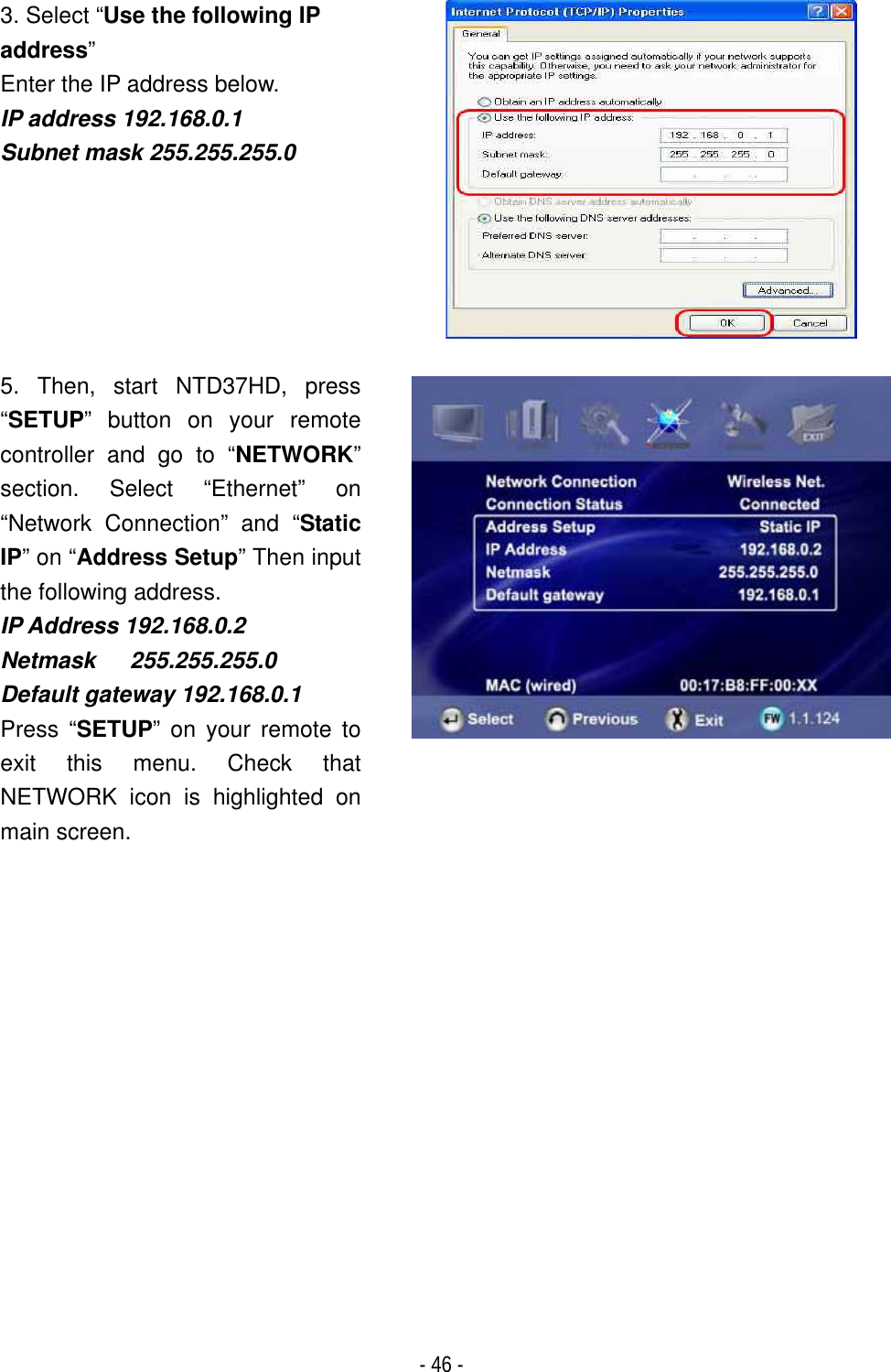 ٻ- 46 - 3. Select &ldquo;Use the following IP address&rdquo;Enter the IP address below. IP address 192.168.0.1 Subnet mask 255.255.255.05. Then, start NTD37HD, press &ldquo;SETUP&rdquo; button on your remote controller and go to &ldquo;NETWORK&rdquo;section. Select &ldquo;Ethernet&rdquo; on &ldquo;Network Connection&rdquo; and &ldquo;StaticIP&rdquo; on &ldquo;Address Setup&rdquo; Then input the following address. IP Address 192.168.0.2 Netmask   255.255.255.0 Default gateway 192.168.0.1Press &ldquo;SETUP&rdquo; on your remote to exit this menu. Check that NETWORK icon is highlighted on main screen.