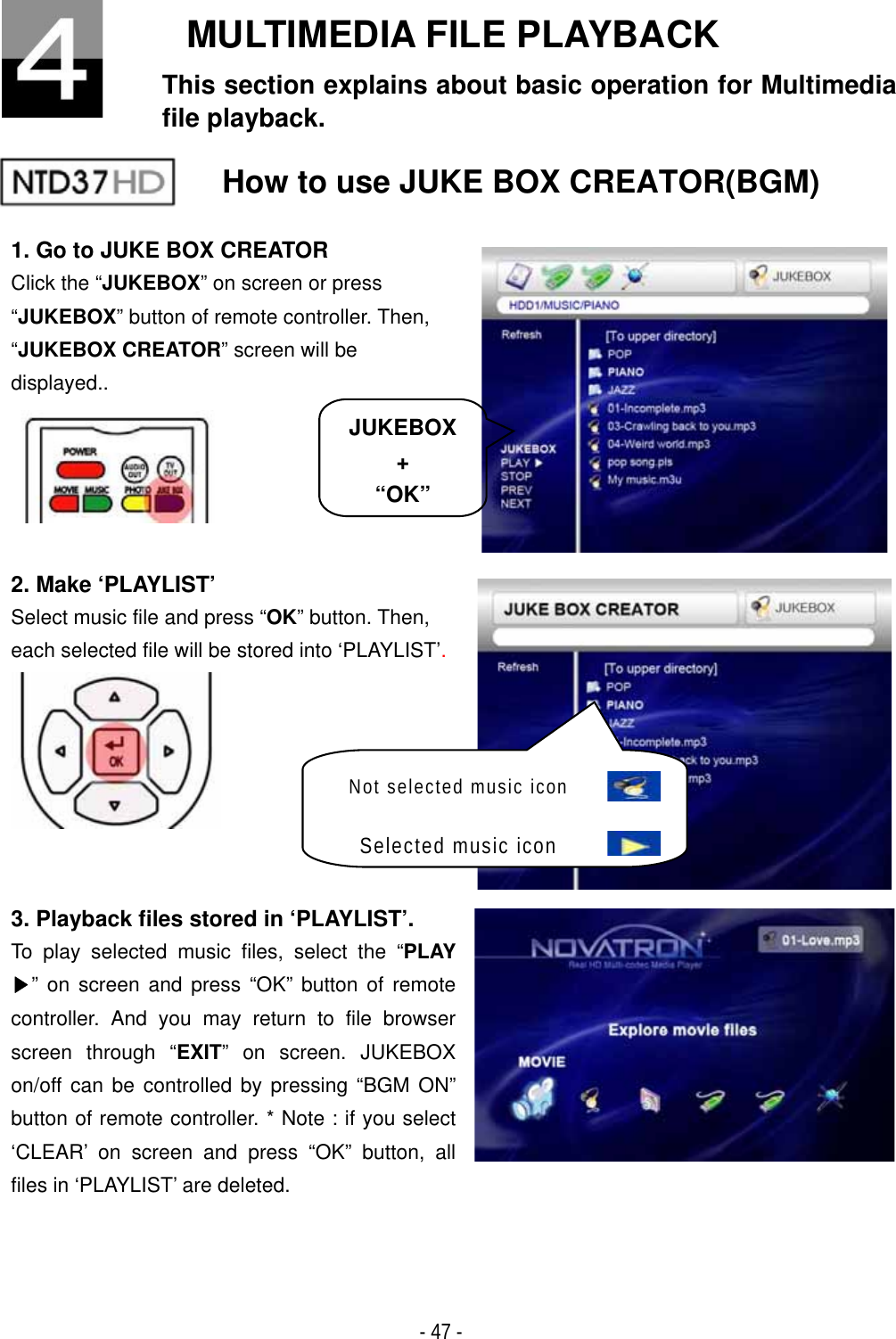 ٻ- 47 - MULTIMEDIA FILE PLAYBACK This section explains about basic operation for Multimedia file playback. How to use JUKE BOX CREATOR(BGM) 1. Go to JUKE BOX CREATOR Click the &ldquo;JUKEBOX&rdquo; on screen or press &ldquo;JUKEBOX&rdquo; button of remote controller. Then, &ldquo;JUKEBOX CREATOR&rdquo; screen will be displayed.. 2. Make &lsquo;PLAYLIST&rsquo; Select music file and press &ldquo;OK&rdquo; button. Then, each selected file will be stored into &lsquo;PLAYLIST&rsquo;.3. Playback files stored in &lsquo;PLAYLIST&rsquo;. To play selected music files, select the &ldquo;PLAY ඖ&rdquo; on screen and press &ldquo;OK&rdquo; button of remote controller. And you may return to file browser screen through &ldquo;EXIT&rdquo; on screen. JUKEBOX on/off can be controlled by pressing &ldquo;BGM ON&rdquo; button of remote controller. * Note : if you select &lsquo;CLEAR&rsquo; on screen and press &ldquo;OK&rdquo; button, all files in &lsquo;PLAYLIST&rsquo; are deleted. JUKEBOX +&ldquo;OK&rdquo;Not selected music iconSelected music icon