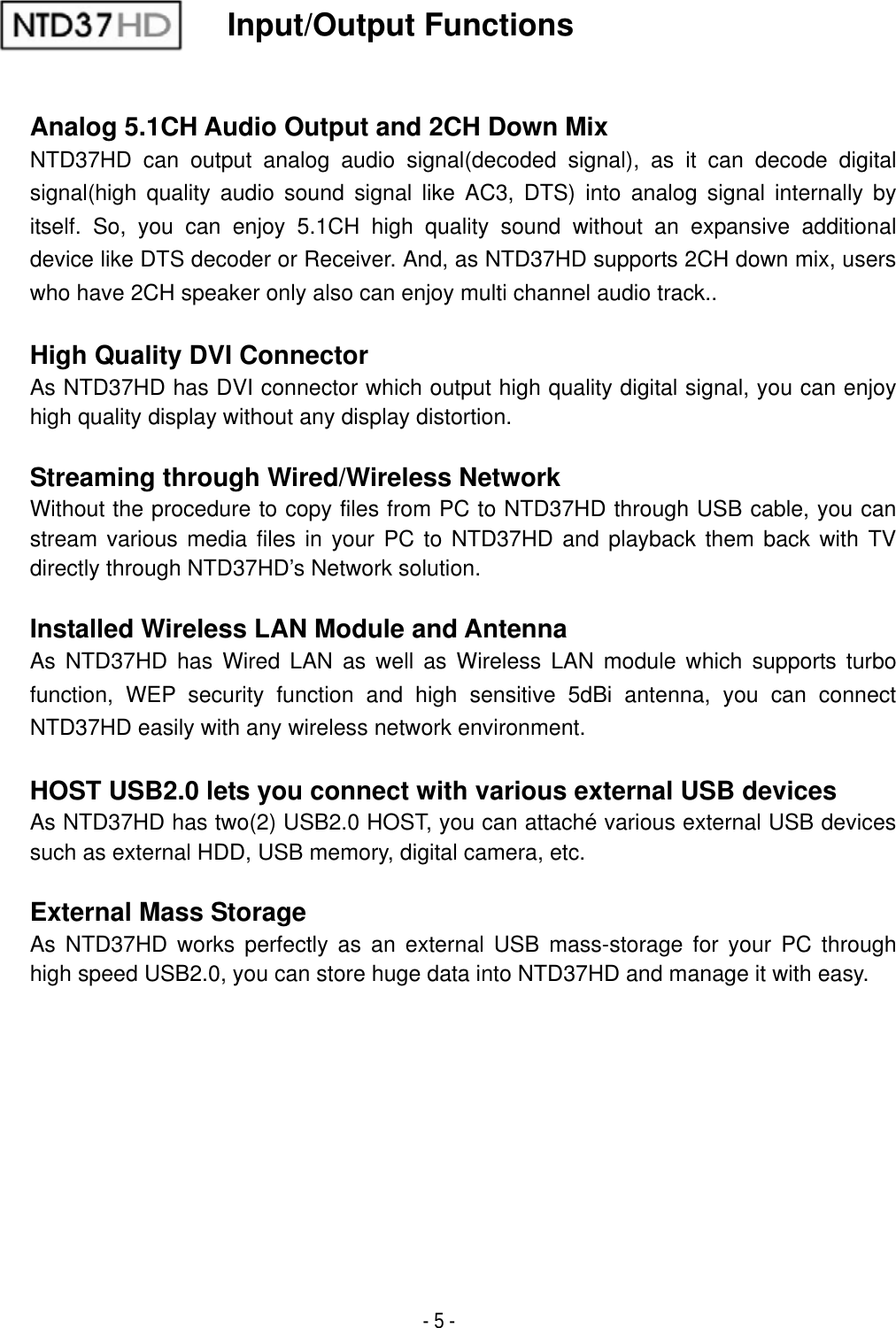 - 5 - Input/Output Functions Analog 5.1CH Audio Output and 2CH Down Mix NTD37HD can output analog audio signal(decoded signal), as it can decode digital signal(high quality audio sound signal like AC3, DTS) into analog signal internally by itself. So, you can enjoy 5.1CH high quality sound without an expansive additional device like DTS decoder or Receiver. And, as NTD37HD supports 2CH down mix, users who have 2CH speaker only also can enjoy multi channel audio track.. High Quality DVI Connector As NTD37HD has DVI connector which output high quality digital signal, you can enjoy high quality display without any display distortion. Streaming through Wired/Wireless Network Without the procedure to copy files from PC to NTD37HD through USB cable, you can stream various media files in your PC to NTD37HD and playback them back with TV directly through NTD37HD&rsquo;s Network solution. Installed Wireless LAN Module and Antenna As NTD37HD has Wired LAN as well as Wireless LAN module which supports turbo function, WEP security function and high sensitive 5dBi antenna, you can connect NTD37HD easily with any wireless network environment.HOST USB2.0 lets you connect with various external USB devices As NTD37HD has two(2) USB2.0 HOST, you can attach&eacute; various external USB devices such as external HDD, USB memory, digital camera, etc. External Mass Storage As NTD37HD works perfectly as an external USB mass-storage for your PC through high speed USB2.0, you can store huge data into NTD37HD and manage it with easy. 