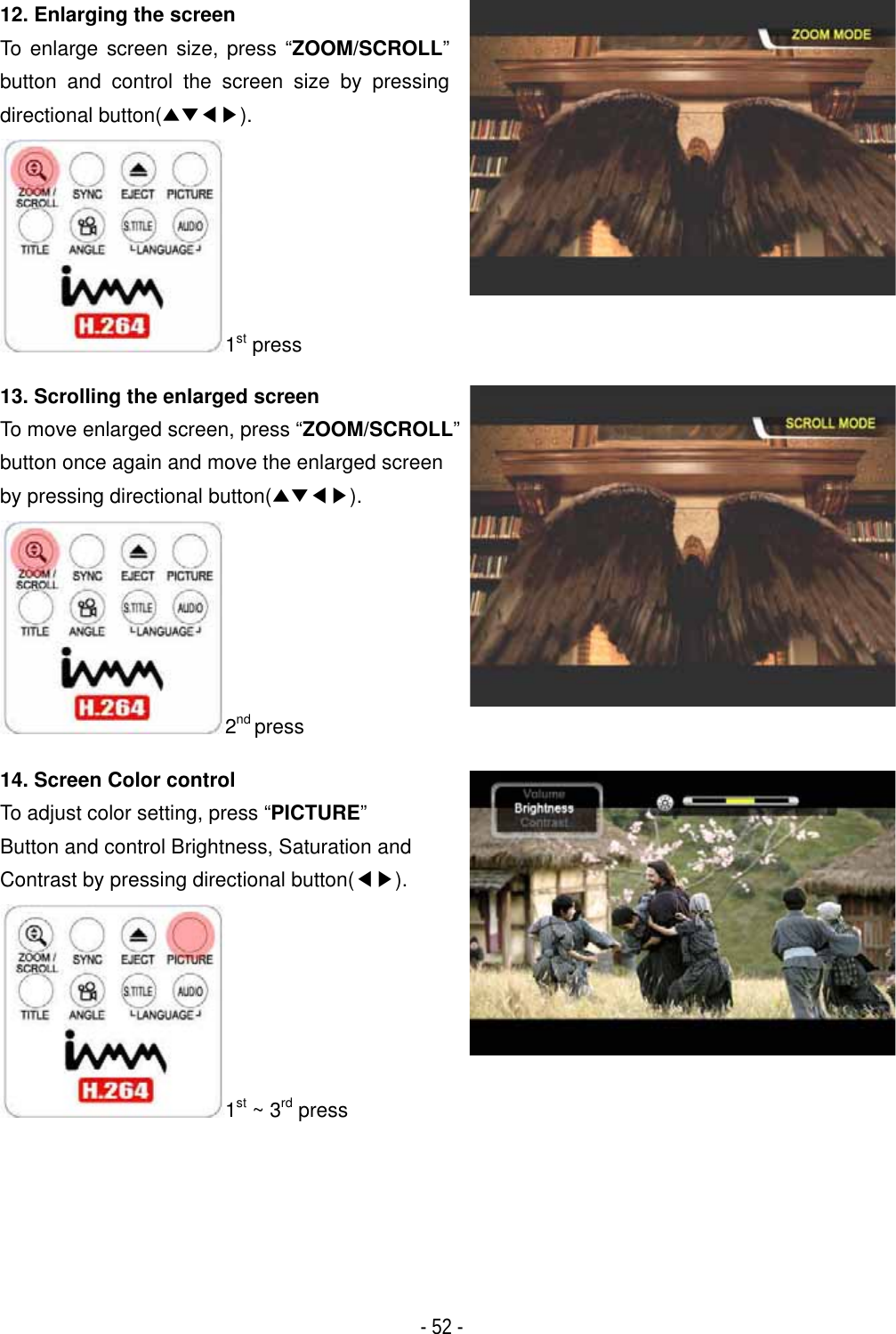 ٻ- 52 - 12. Enlarging the screen To enlarge screen size, press &ldquo;ZOOM/SCROLL&rdquo;button and control the screen size by pressing directional button(̵̷ඔඖ).1st press13. Scrolling the enlarged screen To move enlarged screen, press &ldquo;ZOOM/SCROLL&rdquo;button once again and move the enlarged screen by pressing directional button(̵̷ඔඖ).2nd press14. Screen Color control To adjust color setting, press &ldquo;PICTURE&rdquo;Button and control Brightness, Saturation and Contrast by pressing directional button(ඔඖ).1st ~ 3rd press