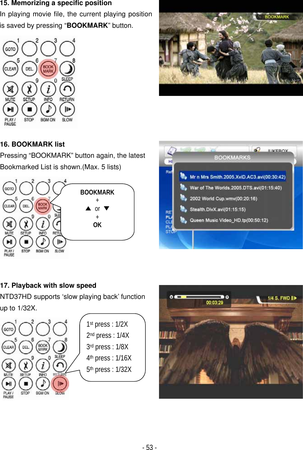 ٻ- 53 - 15. Memorizing a specific position In playing movie file, the current playing position is saved by pressing &ldquo;BOOKMARK&rdquo; button. 16. BOOKMARK list Pressing &ldquo;BOOKMARK&rdquo; button again, the latest Bookmarked List is shown.(Max. 5 lists) 17. Playback with slow speed NTD37HD supports &lsquo;slow playing back&rsquo; function up to 1/32X. BOOKMARK+̵ or ̷+OK1st press : 1/2X 2nd press : 1/4X 3rd press : 1/8X 4th press : 1/16X 5th press : 1/32X 