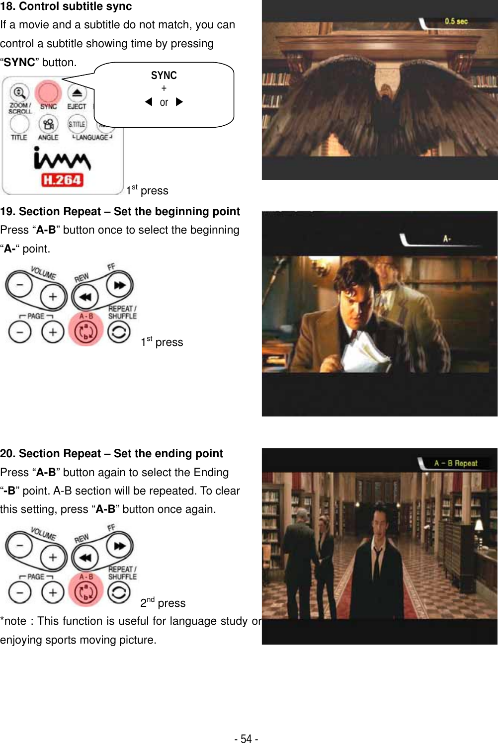 ٻ- 54 - 18. Control subtitle sync If a movie and a subtitle do not match, you can control a subtitle showing time by pressing &ldquo;SYNC&rdquo; button.1st press19. Section Repeat &ndash; Set the beginning point Press &ldquo;A-B&rdquo; button once to select the beginning &ldquo;A-&ldquo; point. 1st press 20. Section Repeat &ndash; Set the ending point   Press &ldquo;A-B&rdquo; button again to select the Ending &ldquo;-B&rdquo; point. A-B section will be repeated. To clear this setting, press &ldquo;A-B&rdquo; button once again. 2nd press *note : This function is useful for language study orenjoying sports moving picture. SYNC+ඔ or ඖ