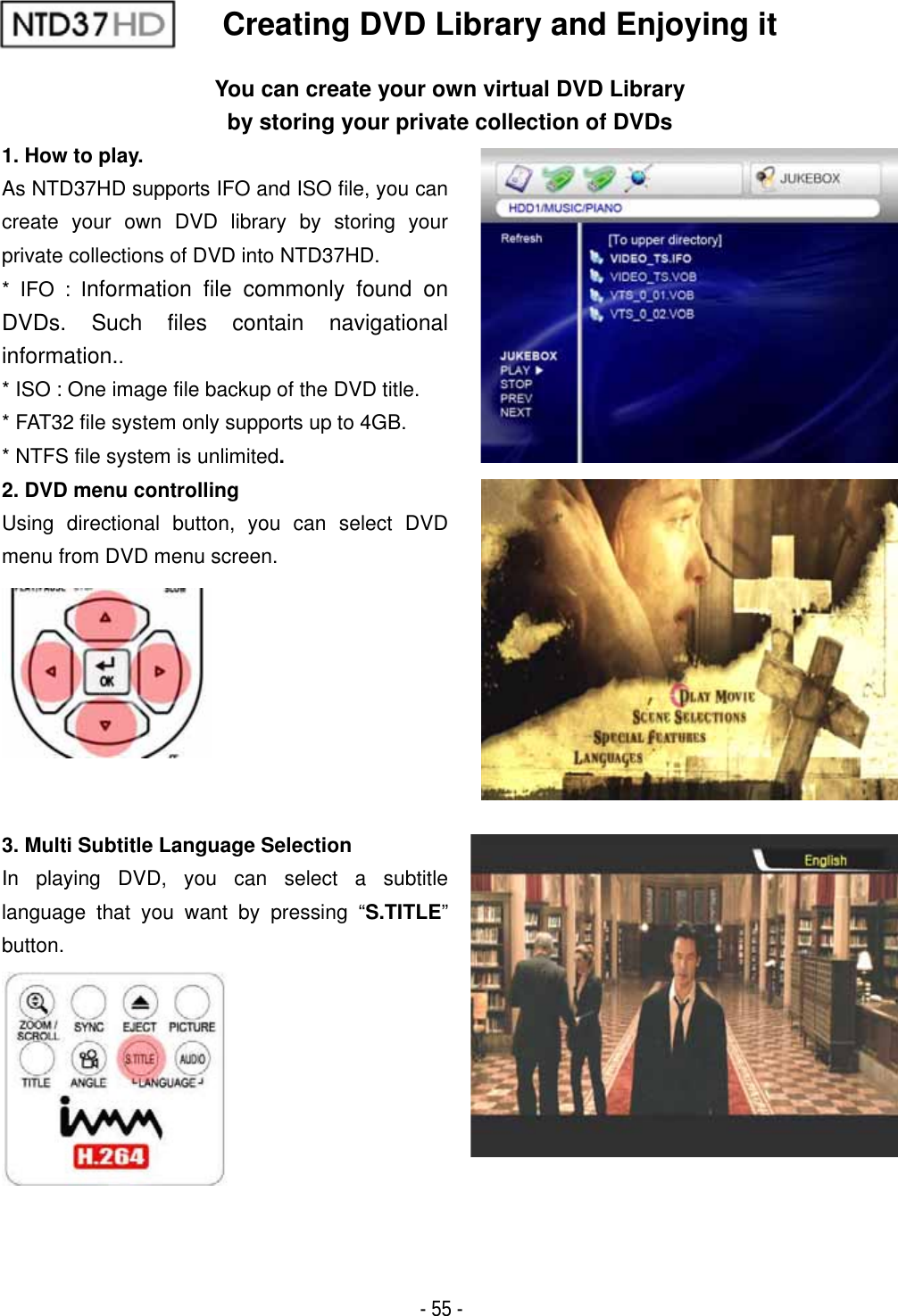 ٻ- 55 - Creating DVD Library and Enjoying it You can create your own virtual DVD Library by storing your private collection of DVDs1. How to play. As NTD37HD supports IFO and ISO file, you can create your own DVD library by storing your private collections of DVD into NTD37HD. * IFO : Information file commonly found on DVDs. Such files contain navigational information..* ISO : One image file backup of the DVD title. * FAT32 file system only supports up to 4GB. * NTFS file system is unlimited.2. DVD menu controlling Using directional button, you can select DVD menu from DVD menu screen. 3. Multi Subtitle Language Selection In playing DVD, you can select a subtitle language that you want by pressing &ldquo;S.TITLE&rdquo;button.