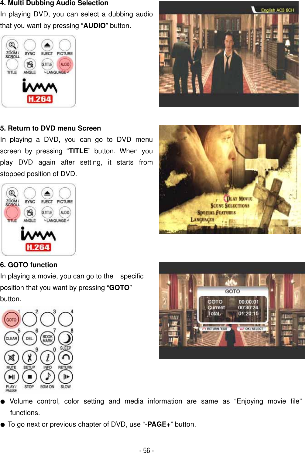 ٻ- 56 - 4. Multi Dubbing Audio Selection In playing DVD, you can select a dubbing audio that you want by pressing &ldquo;AUDIO&rdquo; button. 5. Return to DVD menu Screen In playing a DVD, you can go to DVD menu screen by pressing &ldquo;TITLE&rdquo; button. When you play DVD again after setting, it starts from stopped position of DVD. 6. GOTO function In playing a movie, you can go to the    specific position that you want by pressing &ldquo;GOTO&rdquo;button.̻ Volume control, color setting and media information are same as &ldquo;Enjoying movie file&rdquo; functions.  ̻To go next or previous chapter of DVD, use &ldquo;-PAGE+&rdquo; button. 
