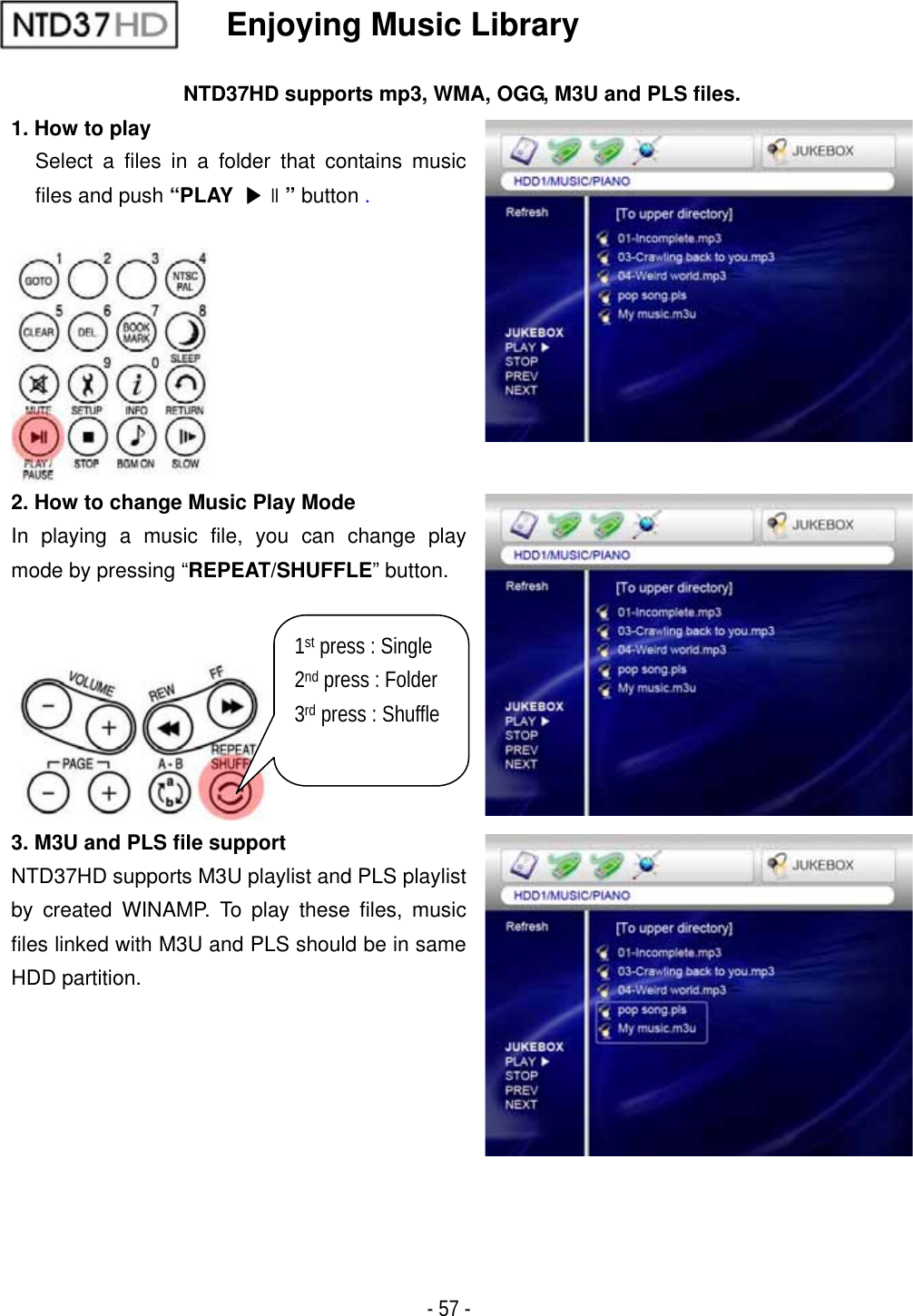 ٻ- 57 - Enjoying Music Library NTD37HD supports mp3, WMA, OGG, M3U and PLS files. 1. How to play Select a files in a folder that contains music files and push &ldquo;PLAY ඖଧ&rdquo; button .2. How to change Music Play Mode In playing a music file, you can change play mode by pressing &ldquo;REPEAT/SHUFFLE&rdquo; button. 3. M3U and PLS file support NTD37HD supports M3U playlist and PLS playlist by created WINAMP. To play these files, music files linked with M3U and PLS should be in same HDD partition. 1st press : Single 2nd press : Folder 3rd press : Shuffle 