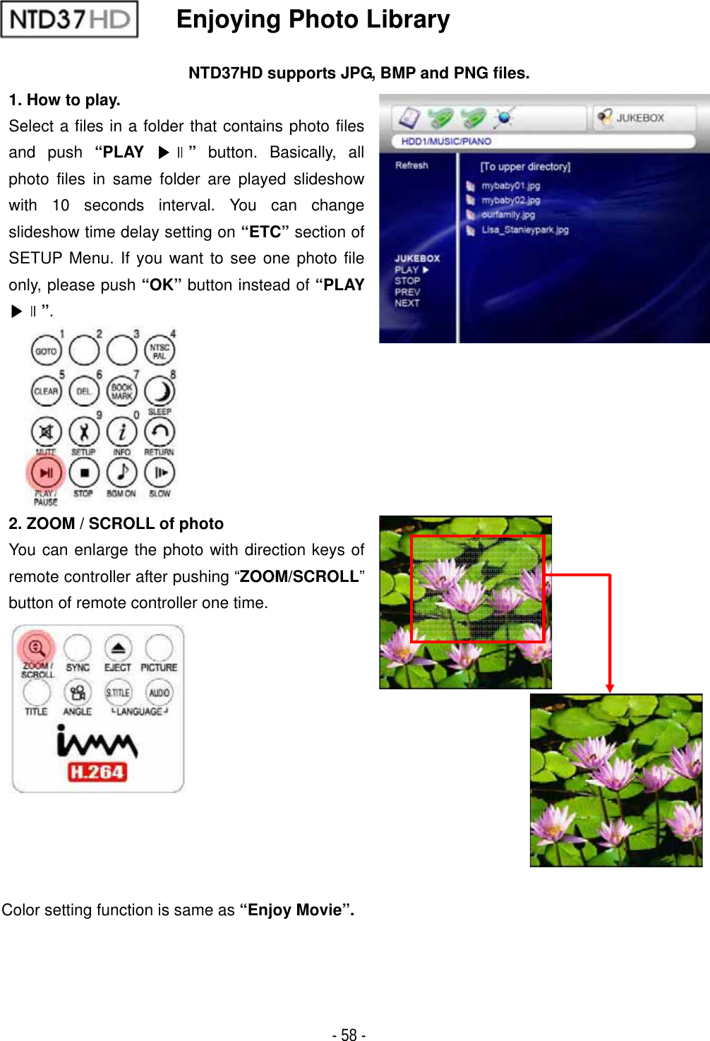 ٻ- 58 - Enjoying Photo Library NTD37HD supports JPG, BMP and PNG files. 1. How to play. Select a files in a folder that contains photo files and push &ldquo;PLAY ඖଧ&rdquo; button. Basically, all photo files in same folder are played slideshow with 10 seconds interval. You can change slideshow time delay setting on &ldquo;ETC&rdquo; section of SETUP Menu. If you want to see one photo file only, please push &ldquo;OK&rdquo; button instead of &ldquo;PLAYඖଧ&rdquo;.2. ZOOM / SCROLL of photo You can enlarge the photo with direction keys of remote controller after pushing &ldquo;ZOOM/SCROLL&rdquo;button of remote controller one time. Color setting function is same as &ldquo;Enjoy Movie&rdquo;.