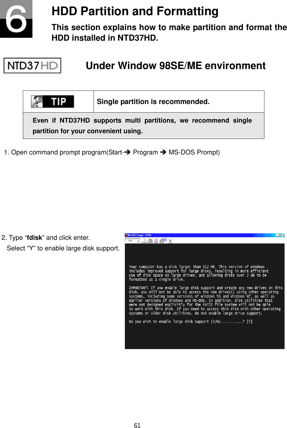 ٻ 61 HDD Partition and Formatting   This section explains how to make partition and format the HDD installed in NTD37HD. Under Window 98SE/ME environment Single partition is recommended. Even if NTD37HD supports multi partitions, we recommend single partition for your convenient using. 1. Open command prompt program(Start-&Icirc; Program &Icirc; MS-DOS Prompt) 2. Type &ldquo;fdisk&rdquo; and click enter. Select &ldquo;Y&rdquo; to enable large disk support.