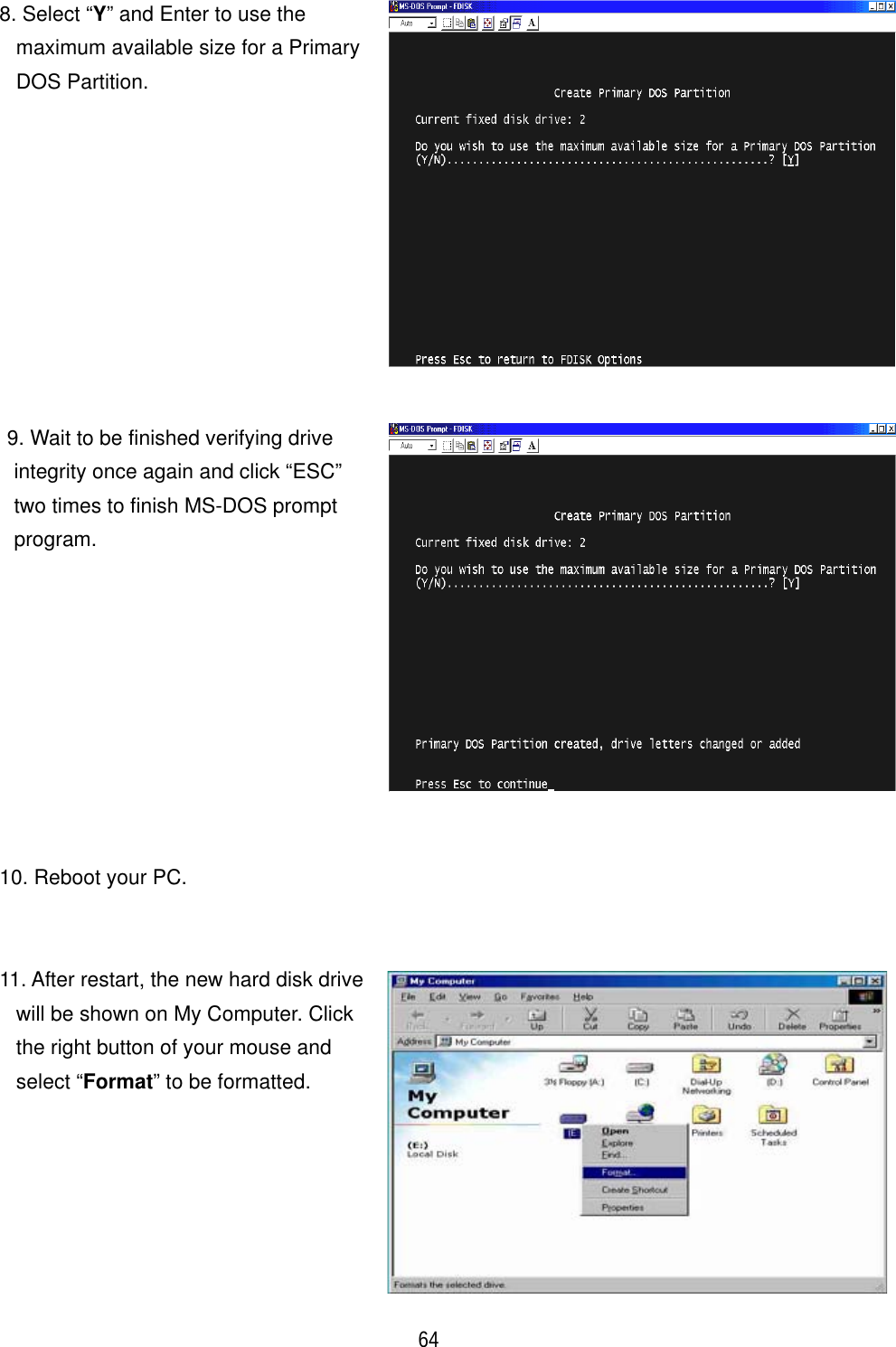 ٻ 64 8. Select &ldquo;Y&rdquo; and Enter to use the maximum available size for a Primary DOS Partition. 9. Wait to be finished verifying drive integrity once again and click &ldquo;ESC&rdquo; two times to finish MS-DOS prompt program.10. Reboot your PC. 11. After restart, the new hard disk drive will be shown on My Computer. Click the right button of your mouse and select &ldquo;Format&rdquo; to be formatted. 