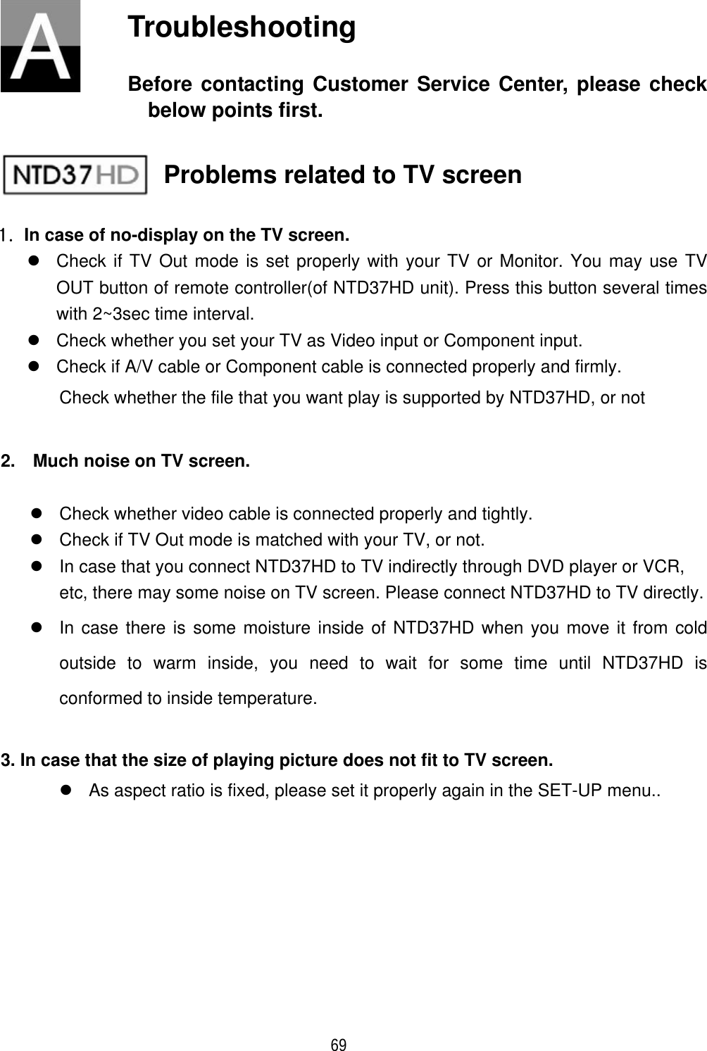 ٻ 69 Troubleshooting Before contacting Customer Service Center, please check below points first. Problems related to TV screen XU  In case of no-display on the TV screen. z  Check if TV Out mode is set properly with your TV or Monitor. You may use TV OUT button of remote controller(of NTD37HD unit). Press this button several times with 2~3sec time interval. z  Check whether you set your TV as Video input or Component input. z  Check if A/V cable or Component cable is connected properly and firmly. Check whether the file that you want play is supported by NTD37HD, or not 2.    Much noise on TV screen. z  Check whether video cable is connected properly and tightly. z  Check if TV Out mode is matched with your TV, or not. z  In case that you connect NTD37HD to TV indirectly through DVD player or VCR, etc, there may some noise on TV screen. Please connect NTD37HD to TV directly. z  In case there is some moisture inside of NTD37HD when you move it from cold outside to warm inside, you need to wait for some time until NTD37HD is conformed to inside temperature. 3. In case that the size of playing picture does not fit to TV screen. z  As aspect ratio is fixed, please set it properly again in the SET-UP menu.. 