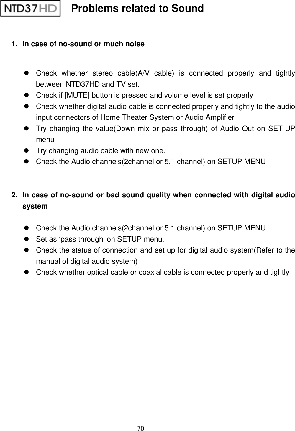 ٻ 70 1.  In case of no-sound or much noise z  Check whether stereo cable(A/V cable) is connected properly and tightly between NTD37HD and TV set.   z  Check if [MUTE] button is pressed and volume level is set properly z  Check whether digital audio cable is connected properly and tightly to the audio input connectors of Home Theater System or Audio Amplifier z  Try changing the value(Down mix or pass through) of Audio Out on SET-UP menuz  Try changing audio cable with new one. z  Check the Audio channels(2channel or 5.1 channel) on SETUP MENU 2.  In case of no-sound or bad sound quality when connected with digital audio systemz  Check the Audio channels(2channel or 5.1 channel) on SETUP MENU z  Set as &lsquo;pass through&rsquo; on SETUP menu. z  Check the status of connection and set up for digital audio system(Refer to the manual of digital audio system) z  Check whether optical cable or coaxial cable is connected properly and tightly Problems related to Sound 