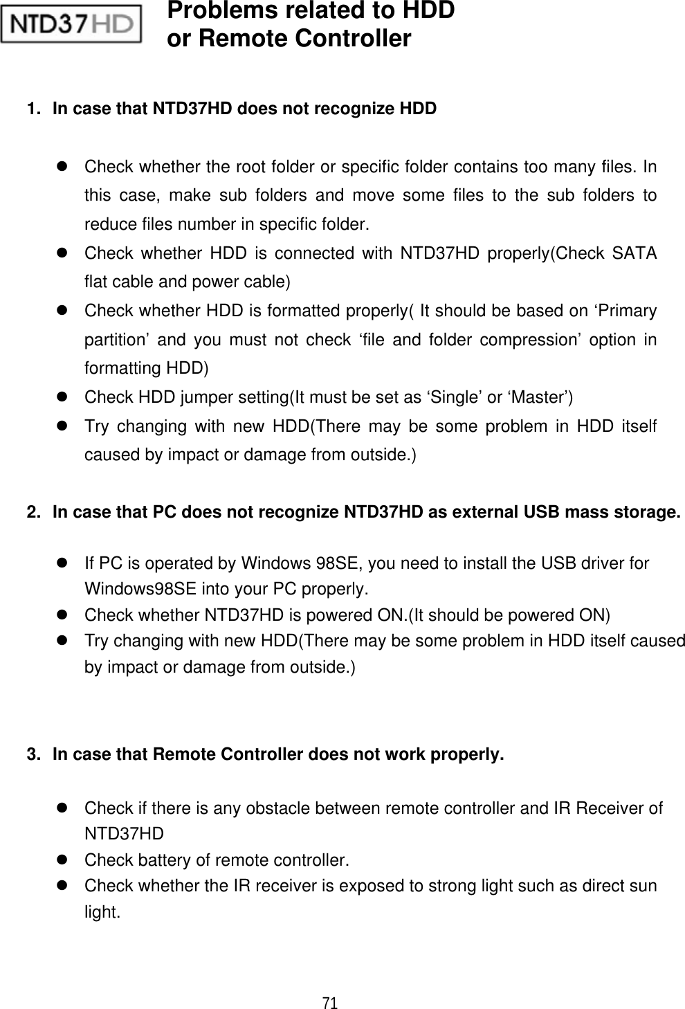 ٻ 71 1.  In case that NTD37HD does not recognize HDD z  Check whether the root folder or specific folder contains too many files. In this case, make sub folders and move some files to the sub folders to reduce files number in specific folder. z  Check whether HDD is connected with NTD37HD properly(Check SATA flat cable and power cable) z  Check whether HDD is formatted properly( It should be based on &lsquo;Primary partition&rsquo; and you must not check &lsquo;file and folder compression&rsquo; option in formatting HDD) z  Check HDD jumper setting(It must be set as &lsquo;Single&rsquo; or &lsquo;Master&rsquo;) z  Try changing with new HDD(There may be some problem in HDD itself caused by impact or damage from outside.) 2.  In case that PC does not recognize NTD37HD as external USB mass storage. z  If PC is operated by Windows 98SE, you need to install the USB driver for Windows98SE into your PC properly. z  Check whether NTD37HD is powered ON.(It should be powered ON) z  Try changing with new HDD(There may be some problem in HDD itself caused by impact or damage from outside.) 3.  In case that Remote Controller does not work properly. z  Check if there is any obstacle between remote controller and IR Receiver of NTD37HD z  Check battery of remote controller. z  Check whether the IR receiver is exposed to strong light such as direct sun light.Problems related to HDD or Remote Controller 