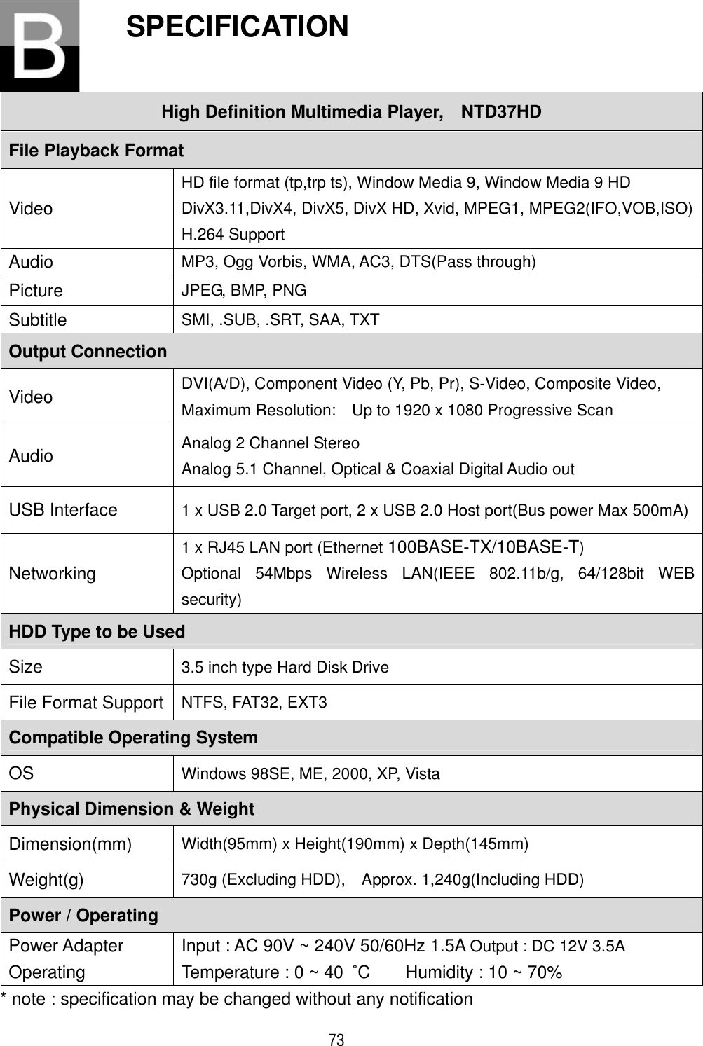 ٻ 73 SPECIFICATION High Definition Multimedia Player,    NTD37HD File Playback Format Video HD file format (tp,trp ts), Window Media 9, Window Media 9 HD DivX3.11,DivX4, DivX5, DivX HD, Xvid, MPEG1, MPEG2(IFO,VOB,ISO)H.264 Support Audio MP3, Ogg Vorbis, WMA, AC3, DTS(Pass through)   Picture JPEG, BMP, PNG Subtitle SMI, .SUB, .SRT, SAA, TXT Output Connection   Video  DVI(A/D), Component Video (Y, Pb, Pr), S-Video, Composite Video,   Maximum Resolution:    Up to 1920 x 1080 Progressive Scan Audio Analog 2 Channel Stereo Analog 5.1 Channel, Optical &amp; Coaxial Digital Audio out USB Interface  1 x USB 2.0 Target port, 2 x USB 2.0 Host port(Bus power Max 500mA) Networking1 x RJ45 LAN port (Ethernet 100BASE-TX/10BASE-T)Optional 54Mbps Wireless LAN(IEEE 802.11b/g, 64/128bit WEB security) HDD Type to be Used Size 3.5 inch type Hard Disk Drive File Format Support  NTFS, FAT32, EXT3 Compatible Operating System OS Windows 98SE, ME, 2000, XP, Vista Physical Dimension &amp; Weight Dimension(mm) Width(95mm) x Height(190mm) x Depth(145mm) Weight(g)  730g (Excluding HDD),    Approx. 1,240g(Including HDD)   Power / Operating Power Adapter OperatingInput : AC 90V ~ 240V 50/60Hz 1.5A Output : DC 12V 3.5ATemperature : 0 ~ 40  ȋC    Humidity : 10 ~ 70% * note : specification may be changed without any notification 