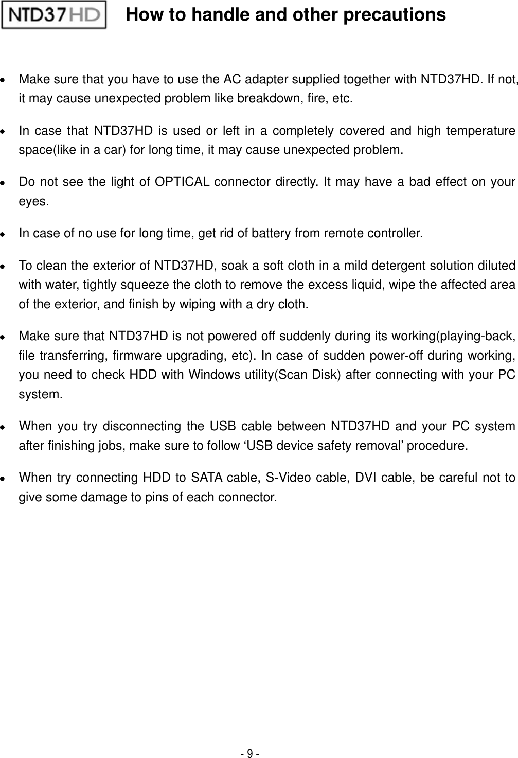 - 9 - xMake sure that you have to use the AC adapter supplied together with NTD37HD. If not, it may cause unexpected problem like breakdown, fire, etc. xIn case that NTD37HD is used or left in a completely covered and high temperature space(like in a car) for long time, it may cause unexpected problem. xDo not see the light of OPTICAL connector directly. It may have a bad effect on your eyes.xIn case of no use for long time, get rid of battery from remote controller. xTo clean the exterior of NTD37HD, soak a soft cloth in a mild detergent solution diluted with water, tightly squeeze the cloth to remove the excess liquid, wipe the affected area of the exterior, and finish by wiping with a dry cloth. xMake sure that NTD37HD is not powered off suddenly during its working(playing-back, file transferring, firmware upgrading, etc). In case of sudden power-off during working, you need to check HDD with Windows utility(Scan Disk) after connecting with your PC system.xWhen you try disconnecting the USB cable between NTD37HD and your PC system after finishing jobs, make sure to follow &lsquo;USB device safety removal&rsquo; procedure. xWhen try connecting HDD to SATA cable, S-Video cable, DVI cable, be careful not to give some damage to pins of each connector.How to handle and other precautions 