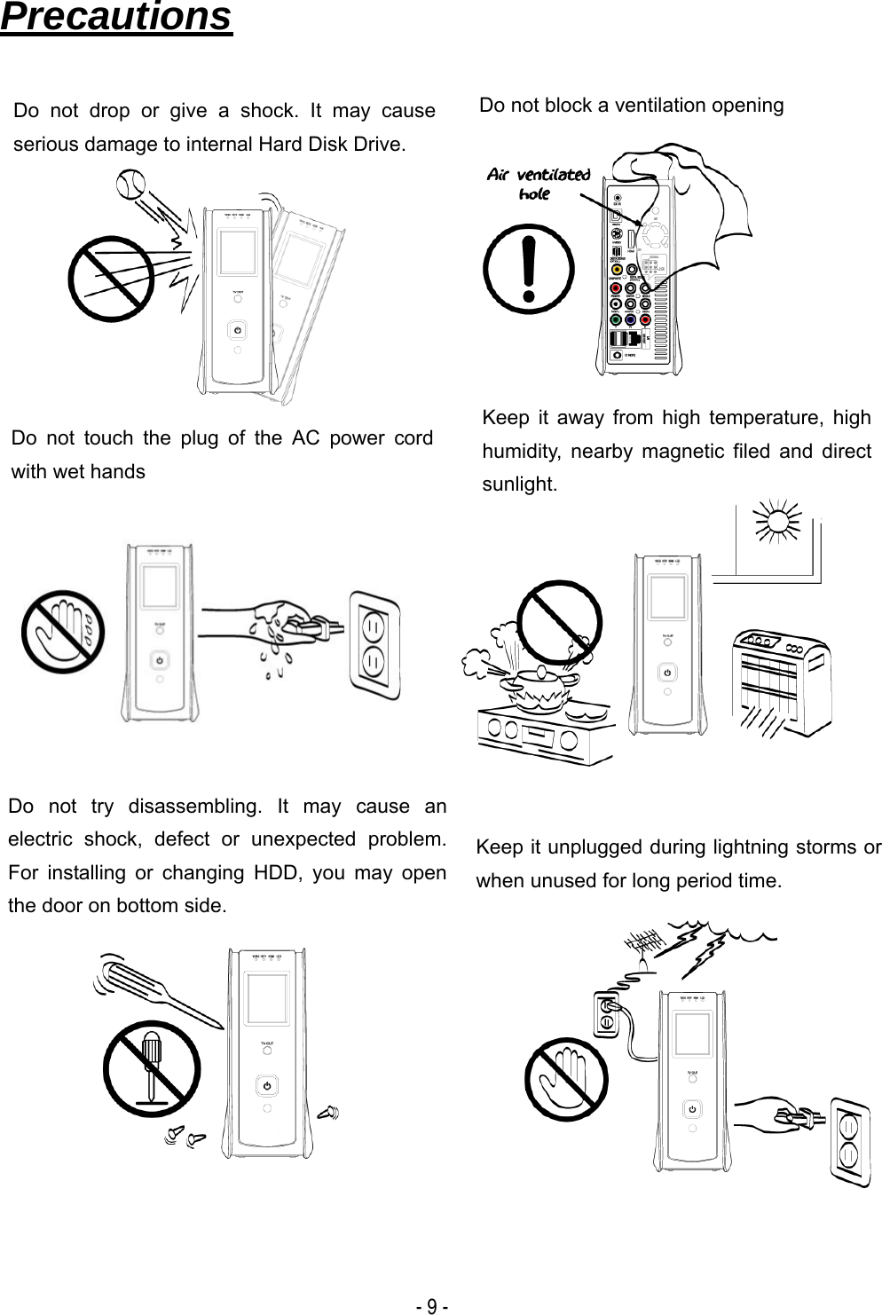  - 9 - Precautions                                     Do not drop or give a shock. It may cause serious damage to internal Hard Disk Drive. Keep it away from high temperature, high humidity, nearby magnetic filed and direct sunlight. Do not block a ventilation opening Keep it unplugged during lightning storms or when unused for long period time. Do not try disassembling. It may cause an electric shock, defect or unexpected problem. For installing or changing HDD, you may open the door on bottom side. Do not touch the plug of the AC power cord with wet hands 