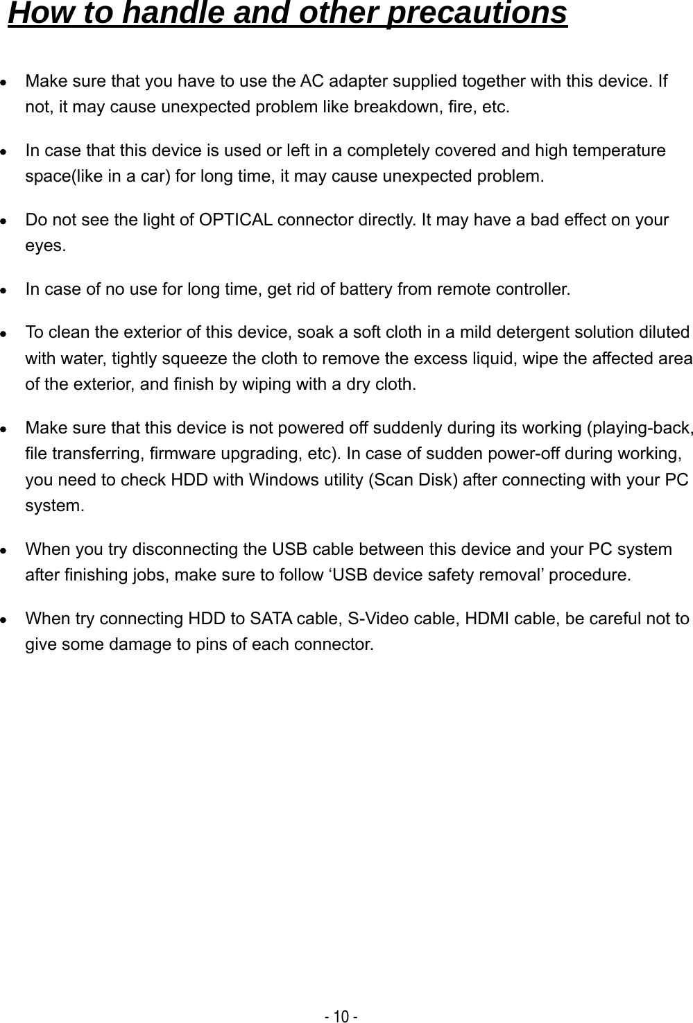  - 10 - &bull; Make sure that you have to use the AC adapter supplied together with this device. If not, it may cause unexpected problem like breakdown, fire, etc. &bull; In case that this device is used or left in a completely covered and high temperature space(like in a car) for long time, it may cause unexpected problem. &bull; Do not see the light of OPTICAL connector directly. It may have a bad effect on your eyes. &bull; In case of no use for long time, get rid of battery from remote controller. &bull; To clean the exterior of this device, soak a soft cloth in a mild detergent solution diluted with water, tightly squeeze the cloth to remove the excess liquid, wipe the affected area of the exterior, and finish by wiping with a dry cloth. &bull; Make sure that this device is not powered off suddenly during its working (playing-back, file transferring, firmware upgrading, etc). In case of sudden power-off during working, you need to check HDD with Windows utility (Scan Disk) after connecting with your PC system. &bull; When you try disconnecting the USB cable between this device and your PC system after finishing jobs, make sure to follow &lsquo;USB device safety removal&rsquo; procedure. &bull; When try connecting HDD to SATA cable, S-Video cable, HDMI cable, be careful not to give some damage to pins of each connector.How to handle and other precautions   