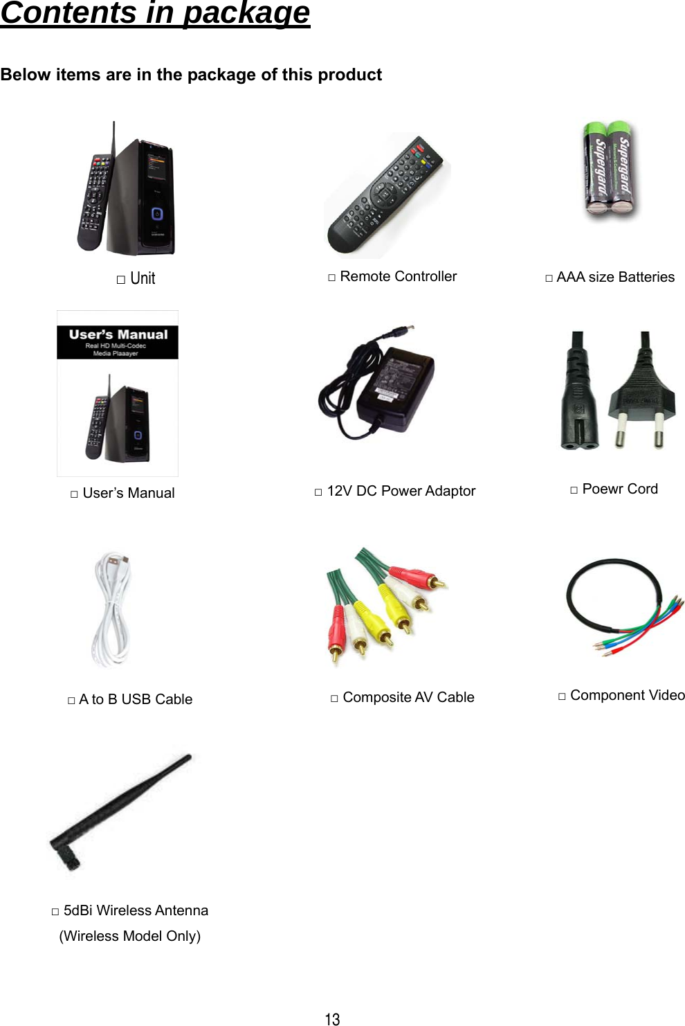  13 Contents in package   Below items are in the package of this product                                     □ Remote Controller  □ AAA size Batteries □ User&rsquo;s Manual  □ 12V DC Power Adaptor  □ Poewr Cord □ A to B USB Cable  □ Composite AV Cable  □ Component Video □ 5dBi Wireless Antenna (Wireless Model Only) □ Unit 