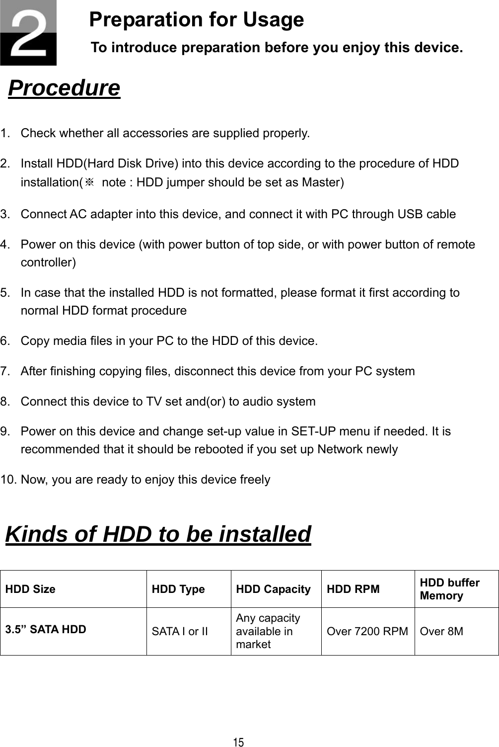  15 Preparation for Usage To introduce preparation before you enjoy this device.   Procedure   1.  Check whether all accessories are supplied properly. 2.  Install HDD(Hard Disk Drive) into this device according to the procedure of HDD installation(※  note : HDD jumper should be set as Master) 3.  Connect AC adapter into this device, and connect it with PC through USB cable 4.  Power on this device (with power button of top side, or with power button of remote controller) 5.  In case that the installed HDD is not formatted, please format it first according to normal HDD format procedure 6.  Copy media files in your PC to the HDD of this device. 7.  After finishing copying files, disconnect this device from your PC system 8.  Connect this device to TV set and(or) to audio system 9.  Power on this device and change set-up value in SET-UP menu if needed. It is recommended that it should be rebooted if you set up Network newly 10. Now, you are ready to enjoy this device freely  HDD Size  HDD Type  HDD Capacity  HDD RPM  HDD buffer Memory 3.5&rdquo; SATA HDD  SATA I or II Any capacity available in market Over 7200 RPM  Over 8M   Kinds of HDD to be installed   