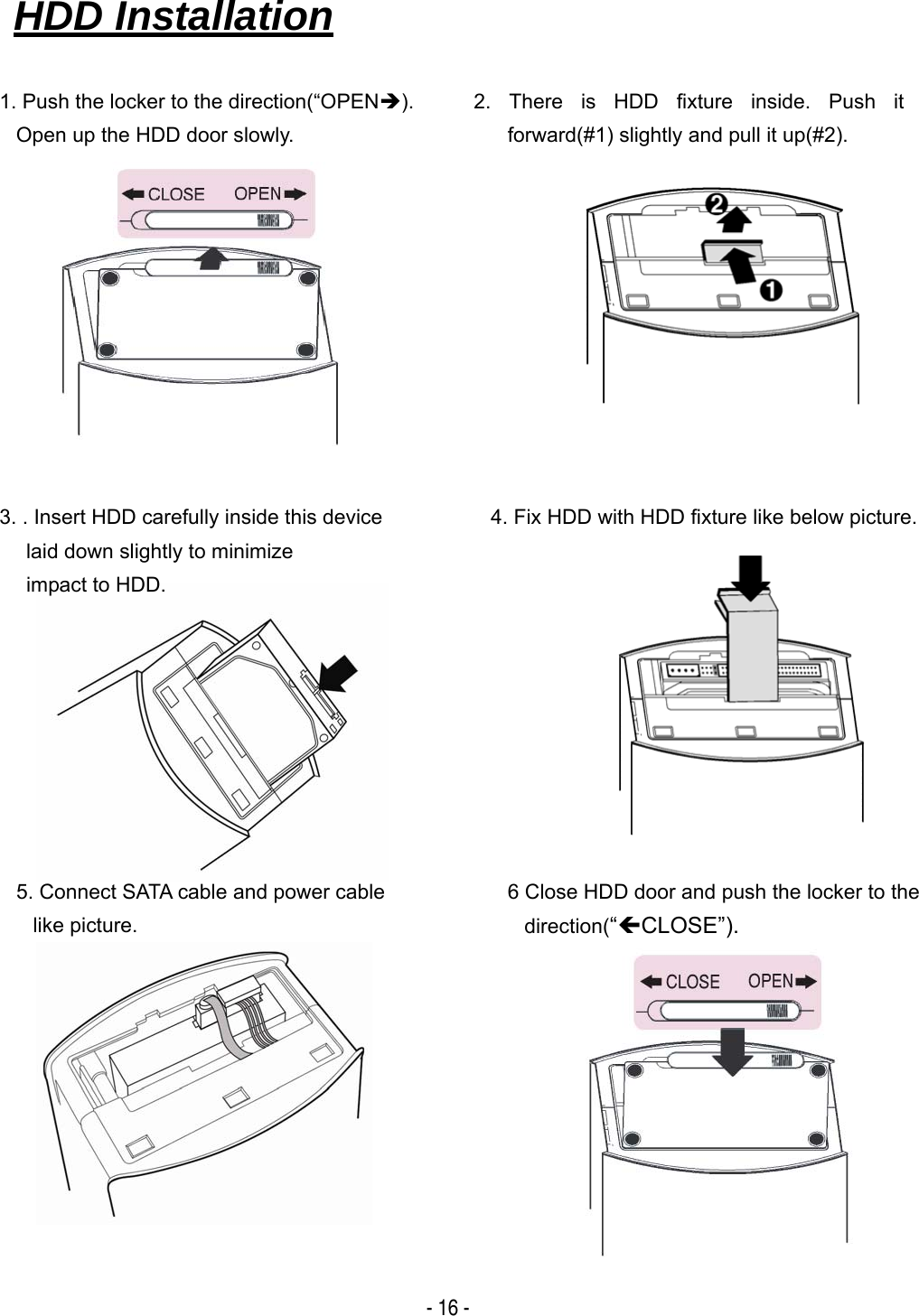   - 16 -                                                                       HDD Installation   1. Push the locker to the direction(&ldquo;OPEN&Icirc;). Open up the HDD door slowly. 4. Fix HDD with HDD fixture like below picture. 2. There is HDD fixture inside. Push it forward(#1) slightly and pull it up(#2). 5. Connect SATA cable and power cable like picture. 6 Close HDD door and push the locker to the direction(&ldquo;&Iacute;CLOSE&rdquo;). 3. . Insert HDD carefully inside this device laid down slightly to minimize   impact to HDD. 