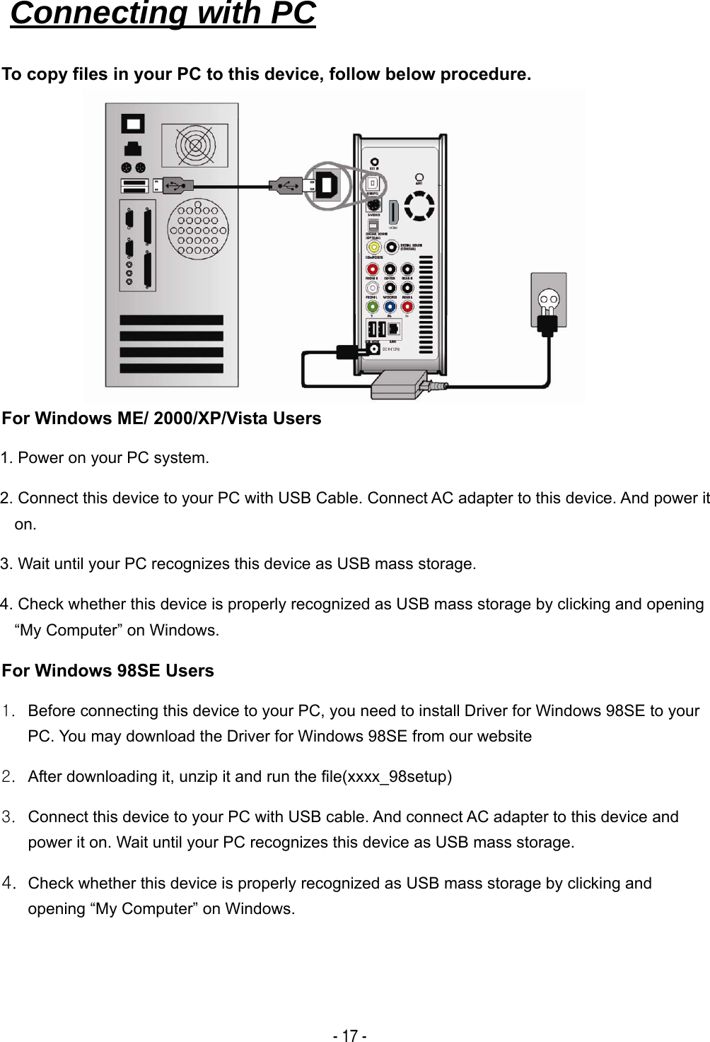   - 17 - To copy files in your PC to this device, follow below procedure.         For Windows ME/ 2000/XP/Vista Users 1. Power on your PC system. 2. Connect this device to your PC with USB Cable. Connect AC adapter to this device. And power it on.  3. Wait until your PC recognizes this device as USB mass storage. 4. Check whether this device is properly recognized as USB mass storage by clicking and opening &ldquo;My Computer&rdquo; on Windows. For Windows 98SE Users 1.  Before connecting this device to your PC, you need to install Driver for Windows 98SE to your PC. You may download the Driver for Windows 98SE from our website 2.  After downloading it, unzip it and run the file(xxxx_98setup) 3.  Connect this device to your PC with USB cable. And connect AC adapter to this device and power it on. Wait until your PC recognizes this device as USB mass storage. 4. Check whether this device is properly recognized as USB mass storage by clicking and opening &ldquo;My Computer&rdquo; on Windows. Connecting with PC   
