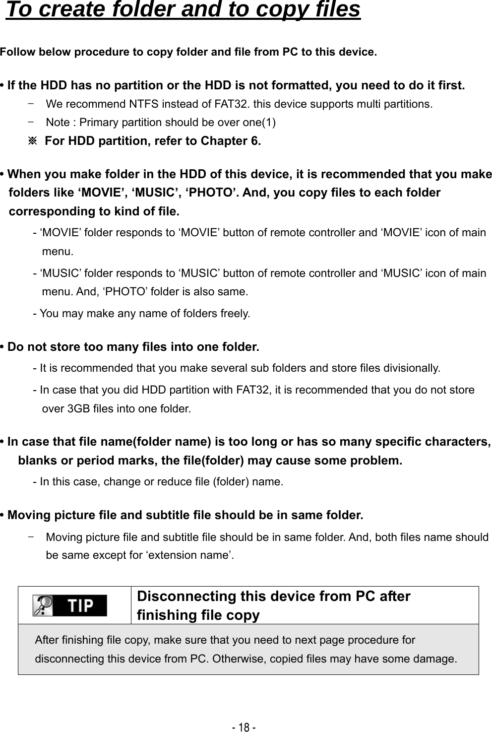   - 18 - Follow below procedure to copy folder and file from PC to this device. &bull; If the HDD has no partition or the HDD is not formatted, you need to do it first. -  We recommend NTFS instead of FAT32. this device supports multi partitions. -  Note : Primary partition should be over one(1) ※  For HDD partition, refer to Chapter 6. &bull; When you make folder in the HDD of this device, it is recommended that you make folders like &lsquo;MOVIE&rsquo;, &lsquo;MUSIC&rsquo;, &lsquo;PHOTO&rsquo;. And, you copy files to each folder corresponding to kind of file. - &lsquo;MOVIE&rsquo; folder responds to &lsquo;MOVIE&rsquo; button of remote controller and &lsquo;MOVIE&rsquo; icon of main menu. - &lsquo;MUSIC&rsquo; folder responds to &lsquo;MUSIC&rsquo; button of remote controller and &lsquo;MUSIC&rsquo; icon of main menu. And, &lsquo;PHOTO&rsquo; folder is also same. - You may make any name of folders freely. &bull; Do not store too many files into one folder. - It is recommended that you make several sub folders and store files divisionally. - In case that you did HDD partition with FAT32, it is recommended that you do not store over 3GB files into one folder. &bull; In case that file name(folder name) is too long or has so many specific characters, blanks or period marks, the file(folder) may cause some problem. - In this case, change or reduce file (folder) name. &bull; Moving picture file and subtitle file should be in same folder. -  Moving picture file and subtitle file should be in same folder. And, both files name should be same except for &lsquo;extension name&rsquo;.   Disconnecting this device from PC after finishing file copy After finishing file copy, make sure that you need to next page procedure for disconnecting this device from PC. Otherwise, copied files may have some damage.   To create folder and to copy files   