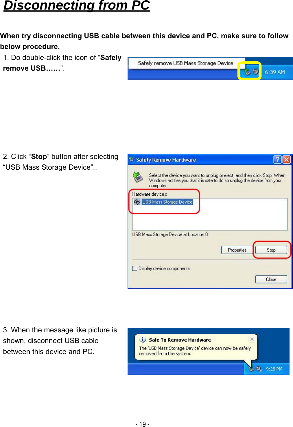   - 19 - When try disconnecting USB cable between this device and PC, make sure to follow below procedure. 1. Do double-click the icon of &ldquo;Safely remove USB&hellip;&hellip;&rdquo;. 2. Click &ldquo;Stop&rdquo; button after selecting &ldquo;USB Mass Storage Device&rdquo;.. 3. When the message like picture is shown, disconnect USB cable between this device and PC. Disconnecting from PC   