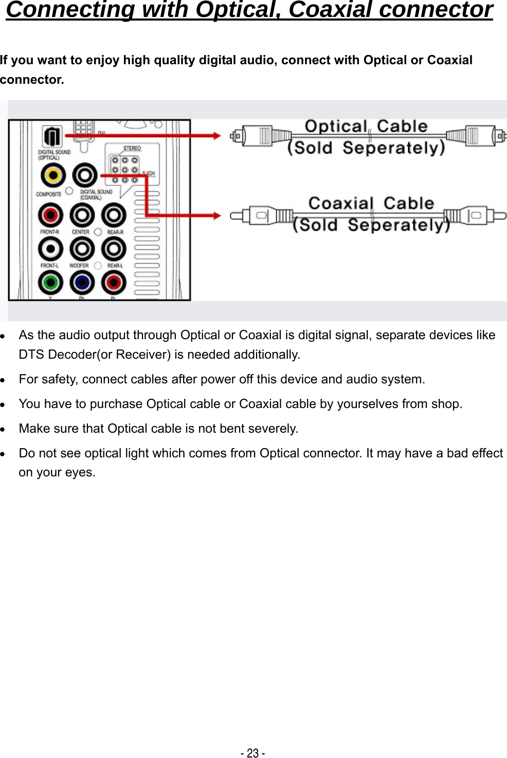   - 23 - If you want to enjoy high quality digital audio, connect with Optical or Coaxial connector.          &bull; As the audio output through Optical or Coaxial is digital signal, separate devices like DTS Decoder(or Receiver) is needed additionally. &bull; For safety, connect cables after power off this device and audio system. &bull; You have to purchase Optical cable or Coaxial cable by yourselves from shop. &bull; Make sure that Optical cable is not bent severely. &bull; Do not see optical light which comes from Optical connector. It may have a bad effect on your eyes.           Connecting with Optical, Coaxial connector   