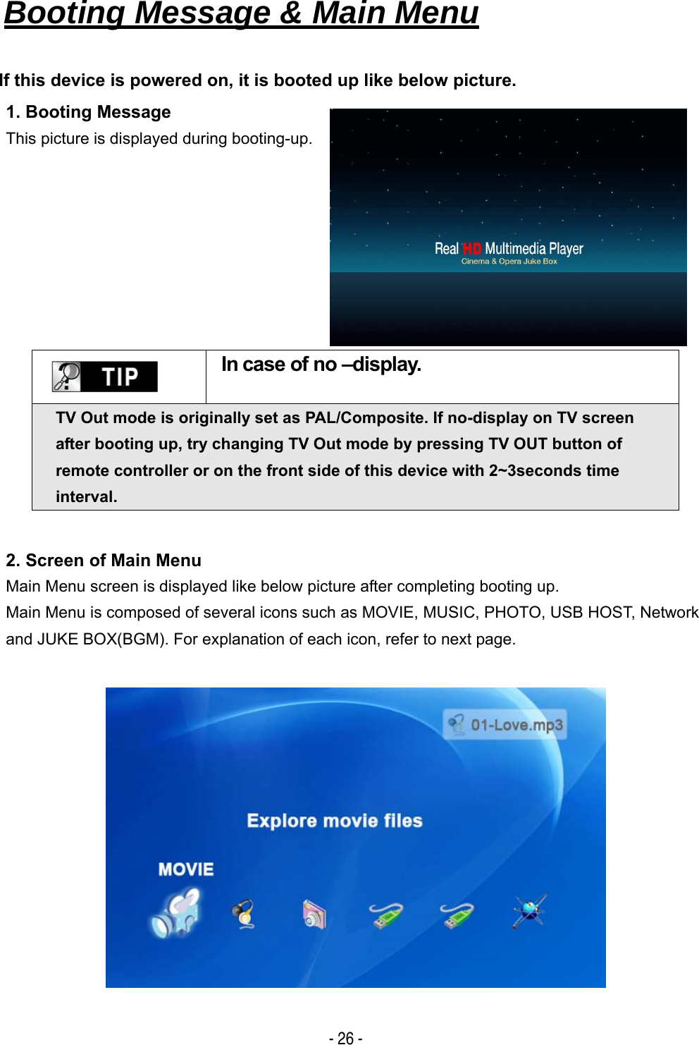   - 26 - Booting Message &amp; Main Menu   If this device is powered on, it is booted up like below picture. 1. Booting Message This picture is displayed during booting-up.     In case of no &ndash;display. TV Out mode is originally set as PAL/Composite. If no-display on TV screen after booting up, try changing TV Out mode by pressing TV OUT button of remote controller or on the front side of this device with 2~3seconds time interval. 2. Screen of Main Menu Main Menu screen is displayed like below picture after completing booting up. Main Menu is composed of several icons such as MOVIE, MUSIC, PHOTO, USB HOST, Network and JUKE BOX(BGM). For explanation of each icon, refer to next page.   